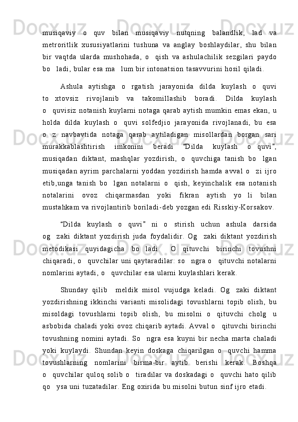 m u s i q a v i y   o q u v   b i l a n   m u s i q a v i y   n u t q n i n g   b a l a n d l i k ,   l a d   v a
m e t r o r i t l i k   x u s u s i y a t l a r i n i   t u s h u n a   v a   a n g l a y   b o s h l a y d i l a r ,   s h u   b i l a n
b i r   v a q t d a   u l a r d a   m u s h o h a d a ,   o q i s h   v a   a s h u l a c h i l i k   s e z g i l a r i   p a y d o	

b o l a d i ,   b u l a r   e s a   m a l u m   b i r   i n t o n a t s i o n   t a s a v v u r i n i   h o s i l   q i l a d i .	
 
A s h u l a   a y t i s h g a   o r g a t i s h   j a r a y o n i d a   d i l d a   k u y l a s h   o q u v i	
 
t o x t o v s i z   r i v o j l a n i b   v a   t a k o m i l l a s h i b   b o r a d i .   D i l d a   k u y l a s h	

o q u v i s i z   n o t a n i s h   k u y l a r n i   n o t a g a   q a r a b   a y t i s h   m u m k i n   e m a s   e k a n ,   u

h o l d a   d i l d a   k u y l a s h   o q u v i   s o l f e d j i o   j a r a y o n i d a   r i v o j l a n a d i ,   b u   e s a	

o z   n a v b a v t i d a   n o t a g a   q a r a b   a y t i l a d i g a n   m i s o l l a r d a n   b o r g a n   s a r i	

m u r a k k a b l a s h t i r i s h   i m k o n i n i   b e r a d i   D i l d a   k u y l a s h   o q u v i ,	
 	
m u s i q a d a n   d i k t a n t ,   m a s h q l a r   y o z d i r i s h ,   o q u v c h i g a   t a n i s h   b o l g a n	
 
m u s i q a d a n   a y r i m   p a r c h a l a r n i   y o d d a n   y o z d i r i s h   h a m d a   a v v a l   o z i   i j r o	

e t i b , u n g a   t a n i s h   b o l g a n   n o t a l a r n i   o q i s h ,   k e y i n c h a l i k   e s a   n o t a n i s h	
 
n o t a l a r i n i   o v o z   c h i q a r m a s d a n   y o k i   f i k r a n   a y t i s h   y o l i   b i l a n	

m u s t a h k a m   v a   r i v o j l a n t i r i b   b o r i l a d i - d e b   y o z g a n   e d i   R i s s k i y - K o r s a k o v .
D i l d a   k u y l a s h   o q u v i   n i   o s t i r i s h   u c h u n   a s h u l a   d a r s i d a	
 	 
o g z a k i   d i k t a n t   y o z d i r i s h   j u d a   f o y d a l i d i r .   O g z a k i   d i k t a n t   y o z d i r i s h	
 
m e t o d i k a s i   q u y i d a g i c h a   b o l a d i   O q i t u v c h i   b i r i n c h i   t o v u s h n i	
  
c h i q a r a d i ,   o q u v c h i l a r   u n i   q a y t a r a d i l a r :   s o n g r a   o q i t u v c h i   n o t a l a r n i	
  
n o m l a r i n i   a y t a d i ,   o q u v c h i l a r   e s a   u l a r n i   k u y l a s h l a r i   k e r a k .  	

S h u n d a y   q i l i b     m e l d i k   m i s o l   v u j u d g a   k e l a d i .   O g z a k i   d i k t a n t	

y o z d i r i s h n i n g   i k k i n c h i   v a r i a n t i   m i s o l i d a g i   t o v u s h l a r n i   t o p i b   o l i s h ,   b u
m i s o l d a g i   t o v u s h l a r n i   t o p i b   o l i s h ,   b u   m i s o l n i   o q i t u v c h i   c h o l g u	
 
a s b o b i d a   c h a l a d i   y o k i   o v o z   c h i q a r i b   a y t a d i .   A v v a l   o q i t u v c h i   b i r i n c h i

t o v u s h n i n g   n o m i n i   a y t a d i .   S o n g r a   e s a   k u y n i   b i r   n e c h a   m a r t a   c h a l a d i	

y o k i   k u y l a y d i .   S h u n d a n   k e y i n   d o s k a g a   c h i q a r i l g a n   o q u v c h i   h a m m a	

t o v u s h l a r n i n g   n o m l a r i n i   b i r m a - b i r   a y t i b   b e r i s h i   k e r a k .   B o s h q a
o q u v c h i l a r   q u l o q   s o l i b   o t i r a d i l a r   v a   d o s k a d a g i   o q u v c h i   h a t o   q i l i b	
  
q o y s a   u n i   t u z a t a d i l a r .   E n g   o x i r i d a   b u   m i s o l n i   b u t u n   s i n f   i j r o   e t a d i .
 