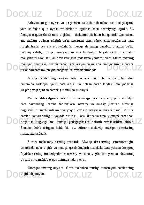 Ashulani   to`g`ri   aytish   va   o`rganishni   tezlashtirish   uchun   esa   notaga   qarab
yani   solfedjio   qilib   aytish   malakalarini   egallash   katta   ahamiyatga   egadir.   Bu
faoliyat   o`quvchilarda   nota   o`qishni       shakllantirish   bilan   bir   qatorda   ular   uchun
eng   muhim   bo`lgan   eshitish   ya`ni   musiqani   ongli   idrok   etish   qobilaytini   ham
rivojlantiradi.   Bu   esa   o`quvchilarda   musiqa   darsining   vakal-xor,   jamoa   bo`lib
qo`shiq   aytish,   musiqa   nazaryasi,   musiqa   tinglash   qobilyati   va   boshqa   qator
faoliyatlarni osonlik bilan o`zlashtirishda juda katta yordam beradi. Mavzumizning
mohiyati   shundaki,   hozirgi   qadar   dars   jarayonida   musiqa   faoliyatlarining   barcha
turlaridan dars imkoniyati chegarasida foydalanilmoqda.
Musiqa   darslarining   saviyasi,   sifati   yanada   unumli   bo`lishligi   uchun   dars
davomida   solfedjio,   ya`ni   nota   o`qish   va   notaga   qarab   kuylash   faoliyatlariga
ko`proq vaqt ajratish darsning sifatini ta`minlaydi.
Xulosa   qilib   aytganda   nota   o`qish   va   notaga   qarab   kuylash,   ya`ni   solfedjio
dars   davomidagi   barcha   faoliyatlarni   nazariy   va   amaliy   jihatdan   birbiriga
bog`laydi, o`quvchilarda aniq va yuqori kuylash saviyasini  shakllantiradi. Musiqa
darslari   samaradorligini   yanada   oshirish   ularni   ilmiy   va   amaliy   nuqtai   nazaridan
o`rganish   bugungi   kun   musiqa   pedagogikasini   dolzarb   vazifalaridan   biridir.
Shundan   kelib   chiqgan   holda   biz   o`z   bitiruv   malakaviy   tadqiqot   ishimizning
mavzusini tanladik.
Bitiruv   malakaviy   ishning   maqsadi:   Musiqa   darslarining   samaradorligini
oshirishda   nota   o`qish   va   notaga   qarab   kuylash   malakalaridan   yanada   kengroq
foydalanishning   imkoniyatlarini   nazariy   va   amaliy   jihatdan   yanada   chuqurroq
o`rganish va maktab o`quv tizimiga tadbiq etish.
Tadqiqotimizning   obyekti:   O`rta   maktabda   musiqa   madaniyati   darslarining
o`qitilish jarayoni. 