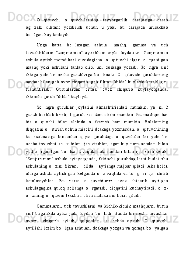 O q i t u v c h i   o q u v c h i l a r n i n g   t a y y o r g a r l i k   d a r a j a s i g a   q a r a b 
o g z a k i   d i k t a n t   y o z d i r i s h   u c h u n   u   y o k i   b u   d a r a j a d a   m u r a k k a b	

b o l g a n   k u y   t a n l a y d i .

U n g a   k a t t a   b o l m a g a n   a s h u l a ,   m a s h q ,   g a m m a   v a   u c h	

t o v u s h l i k l a r n i   z a n j i r s i m o n   a y t i s h h a m   x i y l a   f o y d a l i d i r .   Z a n j i r s i m o n	
 
a s h u l a   a y t i s h   m e t o d i k a s i   q u y i d a g i c h a :   o q i t u v c h i   i l g a r i   o r g a n i l g a n	
 
m a s h q   y o k i   a s h u l a n i   t a n l a b   o l i b ,   u n i   d o s k a g a   y o z a d i .   S o n g r a   s i n f	

i k k i g a   y o k i   b i r   n e c h a   g u r u h l v r g a   b o l i n a d i .   O q i t u v c h i   g u r u h l a r n i n g	
 
n a v b a t   b i l a n   g o h   o v o z   c h i q a r i b ,   g o h   f i k r a n   d i l d a   k u y l a s h i   k e r a k l i g i n i	
 
t u s h u n t i r a d i .   G u r u h l a r d a n   b i t t a s i   o v o z   c h i q a r i b   k u y l a y o t g a n d a ,
i k k i n c h i   g u r u h   d i l d a   k u y l a y d i .	
 
S o n g r a   g u r u h l a r   j o y l a r i n i   a l m a s h t i r i s h l a r i   m u m k i n ,   y a n i   2	
 
g u r u h   b o s h l a b   b e r i b ,   1   g u r u h   e s a   d a m   o l i s h i   m u m k i n .   B u   m a s h q n i   h a r
b i r   o q u v c h i   b i l a n   a l o h i d a   o t k a z i s h   h a m   m u m k i n .   B o l a l a r n i n g	
 
d i q q a t i n i   o s t i r i s h   u c h u n   m i s o l n i   d o s k a g a   y o z m a s d a n ,   o q i t u v c h i n i n g	
 
k o r s a t m a s i g a   b i n o a n h a r   q a y s i   g u r u h d a g i   o q u v c h i l a r   b i r   y o k i   b i r	
 
n e c h a   t o v u s h n i   s o z   b i l a n   i j r o   e t a d i l a r ,   a g a r   k u y   n o m - n o m l a r i   b i l a n	

y o d   o r g a n i l g a n   b o l s a ,   u   v a q t d a   n o t a   n o m l a r i   b i l a n   i j r o   e t i s h   k e r a k .	
 
Z a n j i r s i m o n   a s h u l a   a y t a y o t g a n d a ,   i k k i n c h i   g u r u h d a g i l a r n i   h u d d i   s h u	
 
a s h u l a n i n g   o z i n i   f i k r a n ,   d i l d a   a y t i s h g a   m a j b u r   q i l a d i .   A k s   h o l d a	
  
u l a r g a   a s h u l a   a y t i s h   g a l i   k e l g a n d a   o z   v a q t i d a   v a   t o g r i   q o s h i l i b	
   
k e t o l m a y d i l a r .   B u   n a r s a   o q u v c h i l a r n i   o v o z   c h i q a r i b   a y t i l g a n	

a s h u l a g a g i n a   q u l o q   s o l i s h g a   o r g a t a d i ,   d i q q a t i n i   k u c h a y t i r a d i ,   o z -
 
o z i n i n g   o q u v i n i   t e k s h i r a   o l i s h   m a l a k a s i n i   h o s i l   q i l a d i .	
 
G a m m a l a r n i ,   u c h   t o v u s h l a r n i   v a   k i c h i k - k i c h i k   m a s h q l a r n i   b u t u n
s i n f   b i r g a l i k d a   a y t s a   j u d a   f o y d a l i   b o l a d i .   B u n d a   b i r   n e c h a   t o v u s h l a r	

o v o z n i   c h i q a r i b   a y t a d i ,   q o l g a n l a r i   e s a   i c h d a   a y t a d i .   O q i t u v c h i	

a y t i l i s h i   l o z i m   b o l g a n   a s h u l a n i   d o s k a g a   y o z g a n   v a   q o r a g a   b o y a l g a n	
  