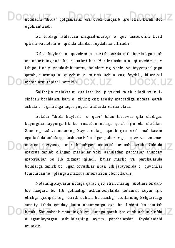 n o t a l a r n i   d i l d a   q o l g a n l a r i n i   e s a   o v o z   c h i q a r i b   i j r o   e t i s h   k e r a k   d e b 
o g o h l a n t i r a d i .
B u   t u r d a g i   i s h l a r d a n   m a q s a d - m u s i q a   o q u v   t a a s u r o t i n i   h o s i l	

q i l i s h i   v a   n o t a n i   o q i s h d a   u l a r d a n   f o y d a l a n a   b i l i s h d i r .	

D i l d a   k u y l a s h   o q u v c h i n i   o s t i r i s h   u s t i d a   o l i b   b o r i l a d i g a n   i s h	
 
m e t o d l a r i n i n g   j u d a   k o p   t u r l a r i   b o r .   H a r   b i r   a s h u l a   o q i t u v c h i s i   o z
  
i s h i g a   i j o d i y   y o n d a s h i b   b o r s a ,   b o l a l a r n i n g   y o s h i   v a   t a y y o r g a r l i g i g a
q a r a b ,   u l a r n i n g   o q u v c h i n i   o s t i r i s h   u c h u n   e n g   f o y d a l i ,   h i l m a - x i l	
 
m e t o d l a r n i   t o p i s h i   m u m k i n .
S o l f e d j i o   m a l a k a s i n i   e g a l l a s h   k o p   v a q t n i   t a l a b   q i l a d i   v a   u   1 -	

s i n f d a n   b o s h l a n s a   h a m   o z i n i n g   e n g   a s o s i y   m a q s a d i g a   n o t a g a   q a r a b	

a s h u l a   o r g a n i s h g a   f a q a t   y u q o r i   s i n f l a r d a   e r i s h a   o l a d i .	

B o l a l a r   d i l d a   k u y l a s h     o q u v i   b i l a n   t a s a v v u r   q i l a   o l a d i g a n	
 	
k u y n i g i n a   t a y y o r g a r l i k   k o r m a s d a n   n o t a g a   q a r a b   i j r o   e t a   o l a d i l a r .	

S h u n i n g   u c h u n   n o t a n i n g   k u y n i   n o t a g a   q a r a b   i j r o   e t i s h   m a l a k a s i n i
e g a l l a s h d a   b o l a l a r g a   t u s h u n a r l i   b o l g a n ,   u l a r n i n g   o q u v i   v a   u m u m a n	
 
m u s i q a   s a v i y a s i g a   m o s   k e l a d i g a n   m a t e r i a l   t a n l a s h   k e r a k .   O d a t d a
m a x s u s   t a n l a b   o l i n g a n   m a s h q l a r   y o k i   a s h u l a d a n   p a r c h a l a r   s h u n d a y
m a t e r i a l l a r   b o l i b   x i z m a t   q i l a d i .   B u l a r   m a s h q   v a   p a r c h a l a r i d a	

b o l a l a r g a   t a n i s h   b o l g a n   t o v u s h l a r   s i r a s i   i s h   j a r a y o n i d a   o q u v c h i l a r	
 
t o m o n i d a n   t o p l a n g a n   m a x s u s   i n t o n a t s i o n   o b o r o t l a r d i r .	

N o t a n i n g   k u y l a r n i   n o t a g a   q a r a b   i j r o   e t i s h   m a s h g u l o t l a r i   b i r d a n -	

b i r   m a q s a d   b o l i b   q o l m a l i g i   u c h u n , b o l a l a r d a   n o t a n i s h   k u y n i   i j r o	

e t i s h g a   q i z i q i s h   t u g d i r i s h   u c h u n ,   b u   m a s h g u l o t l a r n i n g   k e l g u s i d a g i	
 
a m a l i y   i s h d a   q a n d a y   k a t t a   a h a m i y a t g a   e g a   b o l i s h i n i   k o r s a t i s h	
 
k e r a k .   S h u   s a b a b l i   n o t a n i n g   k u y n i   n o t a g a   q a r a b   i j r o   e t i s h   u c h u n   s i n f d a
o r g a n i l a y o t g a n   a s h u l a l a r n i n g   a y r i m   p a r c h a l a r d a n   f o y d a l a n i s h i	

m u m k i n . 