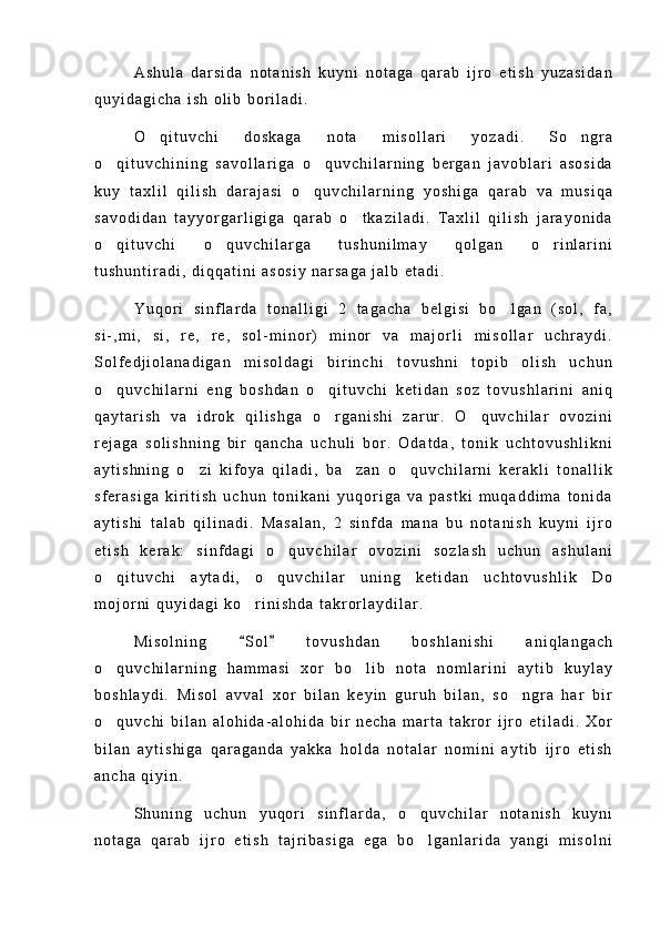 A s h u l a   d a r s i d a   n o t a n i s h   k u y n i   n o t a g a   q a r a b   i j r o   e t i s h   y u z a s i d a n
q u y i d a g i c h a   i s h   o l i b   b o r i l a d i .
O q i t u v c h i   d o s k a g a   n o t a   m i s o l l a r i   y o z a d i .   S o n g r a 
o q i t u v c h i n i n g   s a v o l l a r i g a   o q u v c h i l a r n i n g   b e r g a n   j a v o b l a r i   a s o s i d a	
 
k u y   t a x l i l   q i l i s h   d a r a j a s i   o q u v c h i l a r n i n g   y o s h i g a   q a r a b   v a   m u s i q a	

s a v o d i d a n   t a y y o r g a r l i g i g a   q a r a b   o t k a z i l a d i .   T a x l i l   q i l i s h   j a r a y o n i d a	

o q i t u v c h i   o q u v c h i l a r g a   t u s h u n i l m a y   q o l g a n   o r i n l a r i n i	
  
t u s h u n t i r a d i ,   d i q q a t i n i   a s o s i y   n a r s a g a   j a l b   e t a d i .
Y u q o r i   s i n f l a r d a   t o n a l l i g i   2   t a g a c h a   b e l g i s i   b o l g a n   ( s o l ,   f a ,	

s i - , m i ,   s i ,   r e ,   r e ,   s o l - m i n o r )   m i n o r   v a   m a j o r l i   m i s o l l a r   u c h r a y d i .
S o l f e d j i o l a n a d i g a n   m i s o l d a g i   b i r i n c h i   t o v u s h n i   t o p i b   o l i s h   u c h u n
o q u v c h i l a r n i   e n g   b o s h d a n   o q i t u v c h i   k e t i d a n   s o z   t o v u s h l a r i n i   a n i q	
 
q a y t a r i s h   v a   i d r o k   q i l i s h g a   o r g a n i s h i   z a r u r .   O q u v c h i l a r   o v o z i n i	
 
r e j a g a   s o l i s h n i n g   b i r   q a n c h a   u c h u l i   b o r .   O d a t d a ,   t o n i k   u c h t o v u s h l i k n i
a y t i s h n i n g   o z i   k i f o y a   q i l a d i ,   b a z a n   o q u v c h i l a r n i   k e r a k l i   t o n a l l i k	
  
s f e r a s i g a   k i r i t i s h   u c h u n   t o n i k a n i   y u q o r i g a   v a   p a s t k i   m u q a d d i m a   t o n i d a
a y t i s h i   t a l a b   q i l i n a d i .   M a s a l a n ,   2   s i n f d a   m a n a   b u   n o t a n i s h   k u y n i   i j r o
e t i s h   k e r a k :   s i n f d a g i   o q u v c h i l a r   o v o z i n i   s o z l a s h   u c h u n   a s h u l a n i	

o q i t u v c h i   a y t a d i ,   o q u v c h i l a r   u n i n g   k e t i d a n   u c h t o v u s h l i k   D o	
 
m o j o r n i   q u y i d a g i   k o r i n i s h d a   t a k r o r l a y d i l a r .	

M i s o l n i n g   S o l   t o v u s h d a n   b o s h l a n i s h i   a n i q l a n g a c h
 
o q u v c h i l a r n i n g   h a m m a s i   x o r   b o l i b   n o t a   n o m l a r i n i   a y t i b   k u y l a y	
 
b o s h l a y d i .   M i s o l   a v v a l   x o r   b i l a n   k e y i n   g u r u h   b i l a n ,   s o n g r a   h a r   b i r	

o q u v c h i   b i l a n   a l o h i d a - a l o h i d a   b i r   n e c h a   m a r t a   t a k r o r   i j r o   e t i l a d i .   X o r	

b i l a n   a y t i s h i g a   q a r a g a n d a   y a k k a   h o l d a   n o t a l a r   n o m i n i   a y t i b   i j r o   e t i s h
a n c h a   q i y i n .
S h u n i n g   u c h u n   y u q o r i   s i n f l a r d a ,   o q u v c h i l a r   n o t a n i s h   k u y n i	

n o t a g a   q a r a b   i j r o   e t i s h   t a j r i b a s i g a   e g a   b o l g a n l a r i d a   y a n g i   m i s o l n i
 