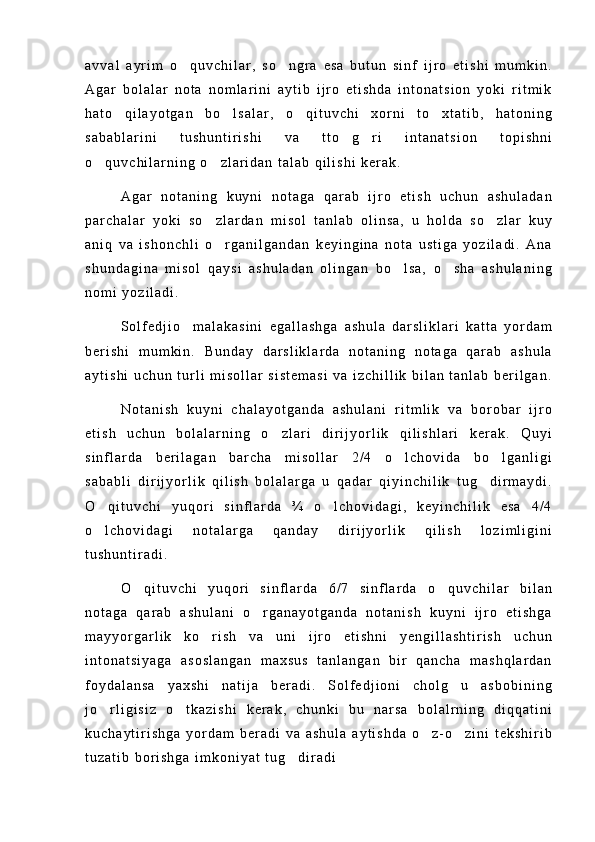 a v v a l   a y r i m   o q u v c h i l a r ,   s o n g r a   e s a   b u t u n   s i n f   i j r o   e t i s h i   m u m k i n . 
A g a r   b o l a l a r   n o t a   n o m l a r i n i   a y t i b   i j r o   e t i s h d a   i n t o n a t s i o n   y o k i   r i t m i k
h a t o   q i l a y o t g a n   b o l s a l a r ,   o q i t u v c h i   x o r n i   t o x t a t i b ,   h a t o n i n g	
  
s a b a b l a r i n i   t u s h u n t i r i s h i   v a   t t o g r i   i n t a n a t s i o n   t o p i s h n i	
 
o q u v c h i l a r n i n g   o z l a r i d a n   t a l a b   q i l i s h i   k e r a k .	
 
A g a r   n o t a n i n g   k u y n i   n o t a g a   q a r a b   i j r o   e t i s h   u c h u n   a s h u l a d a n
p a r c h a l a r   y o k i   s o z l a r d a n   m i s o l   t a n l a b   o l i n s a ,   u   h o l d a   s o z l a r   k u y	
 
a n i q   v a   i s h o n c h l i   o r g a n i l g a n d a n   k e y i n g i n a   n o t a   u s t i g a   y o z i l a d i .   A n a

s h u n d a g i n a   m i s o l   q a y s i   a s h u l a d a n   o l i n g a n   b o l s a ,   o s h a   a s h u l a n i n g	
 
n o m i   y o z i l a d i .
S o l f e d j i o     m a l a k a s i n i   e g a l l a s h g a   a s h u l a   d a r s l i k l a r i   k a t t a   y o r d a m
b e r i s h i   m u m k i n .   B u n d a y   d a r s l i k l a r d a   n o t a n i n g   n o t a g a   q a r a b   a s h u l a
a y t i s h i   u c h u n   t u r l i   m i s o l l a r   s i s t e m a s i   v a   i z c h i l l i k   b i l a n   t a n l a b   b e r i l g a n .
N o t a n i s h   k u y n i   c h a l a y o t g a n d a   a s h u l a n i   r i t m l i k   v a   b o r o b a r   i j r o
e t i s h   u c h u n   b o l a l a r n i n g   o z l a r i   d i r i j y o r l i k   q i l i s h l a r i   k e r a k .   Q u y i	

s i n f l a r d a   b e r i l a g a n   b a r c h a   m i s o l l a r   2 / 4   o l c h o v i d a   b o l g a n l i g i	
 
s a b a b l i   d i r i j y o r l i k   q i l i s h   b o l a l a r g a   u   q a d a r   q i y i n c h i l i k   t u g d i r m a y d i .	

O q i t u v c h i   y u q o r i   s i n f l a r d a   ¾   o l c h o v i d a g i ,   k e y i n c h i l i k   e s a   4 / 4	
 
o l c h o v i d a g i   n o t a l a r g a   q a n d a y   d i r i j y o r l i k   q i l i s h   l o z i m l i g i n i

t u s h u n t i r a d i .
O q i t u v c h i   y u q o r i   s i n f l a r d a   6 / 7   s i n f l a r d a   o q u v c h i l a r   b i l a n	
 
n o t a g a   q a r a b   a s h u l a n i   o r g a n a y o t g a n d a   n o t a n i s h   k u y n i   i j r o   e t i s h g a	

m a y y o r g a r l i k   k o r i s h   v a   u n i   i j r o   e t i s h n i   y e n g i l l a s h t i r i s h   u c h u n	

i n t o n a t s i y a g a   a s o s l a n g a n   m a x s u s   t a n l a n g a n   b i r   q a n c h a   m a s h q l a r d a n
f o y d a l a n s a   y a x s h i   n a t i j a   b e r a d i .   S o l f e d j i o n i   c h o l g u   a s b o b i n i n g	

j o r l i g i s i z   o t k a z i s h i   k e r a k ,   c h u n k i   b u   n a r s a   b o l a l r n i n g   d i q q a t i n i	
 
k u c h a y t i r i s h g a   y o r d a m   b e r a d i   v a   a s h u l a   a y t i s h d a   o z - o z i n i   t e k s h i r i b	
 
t u z a t i b   b o r i s h g a   i m k o n i y a t   t u g d i r a d i	
 