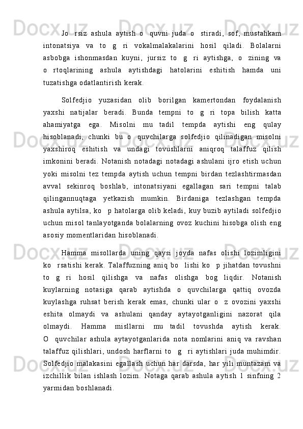 J o r s i z   a s h u l a   a y t i s h   o q u v n i   j u d a   o s t i r a d i ,   s o f ,   m u s t a h k a m  
i n t o n a t s i y a   v a   t o g r i   v o k a l m a l a k a l a r i n i   h o s i l   q i l a d i .   B o l a l a r n i	
 
a s b o b g a   i s h o n m a s d a n   k u y n i ,   j u r s i z   t o g r i   a y t i s h g a ,   o z i n i n g   v a	
  
o r t o q l a r i n i n g   a s h u l a   a y t i s h d a g i   h a t o l a r i n i   e s h i t i s h   h a m d a   u n i	

t u z a t i s h g a   o d a t l a n t i r i s h   k e r a k .
S o l f e d j i o   y u z a s i d a n   o l i b   b o r i l g a n   k a m e r t o n d a n   f o y d a l a n i s h
y a x s h i   n a t i j a l a r   b e r a d i .   B u n d a   t e m p n i   t o g r i   t o p a   b i l i s h   k a t t a	
 
a h a m i y a t g a   e g a .   M i s o l n i   m u t a d i l   t e m p d a   a y t i s h i   e n g   q u l a y	

h i s o b l a n a d i ,   c h u n k i   b u   o q u v c h i l a r g a   s o l f e d j i o   q i l i n a d i g a n   m i s o l n i	

y a x s h i r o q   e s h i t i s h   v a   u n d a g i   t o v u s h l a r n i   a n i q r o q   t a l a f f u z   q i l i s h
i m k o n i n i   b e r a d i .   N o t a n i s h   n o t a d a g i   n o t a d a g i   a s h u l a n i   i j r o   e t i s h   u c h u n
y o k i   m i s o l n i   t e z   t e m p d a   a y t i s h   u c h u n   t e m p n i   b i r d a n   t e z l a s h t i r m a s d a n
a v v a l   s e k i n r o q   b o s h l a b ,   i n t o n a t s i y a n i   e g a l l a g a n   s a r i   t e m p n i   t a l a b
q i l i n g a n n u q t a g a   y e t k a z i s h   m u m k i n .   B i r d a n i g a   t e z l a s h g a n   t e m p d a
a s h u l a   a y t i l s a ,   k o p   h a t o l a r g a   o l i b   k e l a d i ,   k u y   b u z i b   a y t i l a d i   s o l f e d j i o	

u c h u n   m i s o l   t a n l a y o t g a n d a   b o l a l a r n i n g   o v o z   k u c h i n i   h i s o b g a   o l i s h   e n g
a s o s i y   m o m e n t l a r i d a n   h i s o b l a n a d i .
H a m m a   m i s o l l a r d a   u n i n g   q a y s i   j o y d a   n a f a s   o l i s h i   l o z i m l i g i n i
k o r s a t i s h i   k e r a k .   T a l a f f u z n i n g   a n i q   b o l i s h i   k o p   j i h a t d a n   t o v u s h n i	
  
t o g r i   h o s i l   q i l i s h g a   v a   n a f a s   o l i s h g a   b o g l i q d i r .   N o t a n i s h
  
k u y l a r n i n g   n o t a s i g a   q a r a b   a y t i s h d a   o q u v c h i l a r g a   q a t t i q   o v o z d a	

k u y l a s h g a   r u h s a t   b e r i s h   k e r a k   e m a s ,   c h u n k i   u l a r   o z   o v o z i n i   y a x s h i	

e s h i t a   o l m a y d i   v a   a s h u l a n i   q a n d a y   a y t a y o t g a n l i g i n i   n a z o r a t   q i l a
o l m a y d i .   H a m m a   m i s l l a r n i   m u t a d i l   t o v u s h d a   a y t i s h   k e r a k .	

O q u v c h i l a r   a s h u l a   a y t a y o t g a n l a r i d a   n o t a   n o m l a r i n i   a n i q   v a   r a v s h a n	

t a l a f f u z   q i l i s h l a r i ,   u n d o s h   h a r f l a r n i   t o g r i   a y t i s h l a r i   j u d a   m u h i m d i r .	
 
S o l f e d j i o   m a l a k a s i n i   e g a l l a s h   u c h u n   h a r   d a r s d a ,   h a r   y i l i   m u n t a z a m   v a
i z c h i l l i k   b i l a n   i s h l a s h   l o z i m .   N o t a g a   q a r a b   a s h u l a   a y t i s h   1   s i n f n i n g   2
y a r m i d a n   b o s h l a n a d i . 