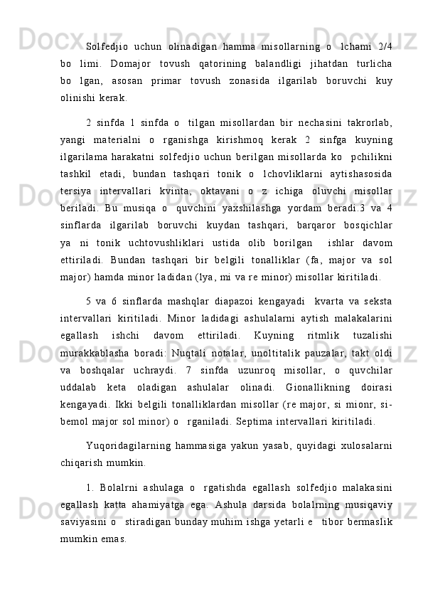 S o l f e d j i o   u c h u n   o l i n a d i g a n   h a m m a   m i s o l l a r n i n g   o l c h a m i   2 / 4
b o l i m i .   D o m a j o r   t o v u s h   q a t o r i n i n g   b a l a n d l i g i   j i h a t d a n   t u r l i c h a	

b o l g a n ,   a s o s a n   p r i m a r   t o v u s h   z o n a s i d a   i l g a r i l a b   b o r u v c h i   k u y

o l i n i s h i   k e r a k .
2   s i n f d a   1   s i n f d a   o t i l g a n   m i s o l l a r d a n   b i r   n e c h a s i n i   t a k r o r l a b ,	

y a n g i   m a t e r i a l n i   o r g a n i s h g a   k i r i s h m o q   k e r a k   2   s i n f g a   k u y n i n g	

i l g a r i l a m a   h a r a k a t n i   s o l f e d j i o   u c h u n   b e r i l g a n   m i s o l l a r d a   k o p c h i l i k n i	

t a s h k i l   e t a d i ,   b u n d a n   t a s h q a r i   t o n i k   o l c h o v l i k l a r n i   a y t i s h a s o s i d a	

t e r s i y a   i n t e r v a l l a r i   k v i n t a ,   o k t a v a n i   o z   i c h i g a   o l u v c h i   m i s o l l a r

b e r i l a d i .   B u   m u s i q a   o q u v c h i n i   y a x s h i l a s h g a   y o r d a m   b e r a d i . 3   v a   4	

s i n f l a r d a   i l g a r i l a b   b o r u v c h i   k u y d a n   t a s h q a r i ,   b a r q a r o r   b o s q i c h l a r
y a n i   t o n i k   u c h t o v u s h l i k l a r i   u s t i d a   o l i b   b o r i l g a n     i s h l a r   d a v o m	

e t t i r i l a d i .   B u n d a n   t a s h q a r i   b i r   b e l g i l i   t o n a l l i k l a r   ( f a ,   m a j o r   v a   s o l
m a j o r )   h a m d a   m i n o r   l a d i d a n   ( l y a ,   m i   v a   r e   m i n o r )   m i s o l l a r   k i r i t i l a d i .
5   v a   6   s i n f l a r d a   m a s h q l a r   d i a p a z o i   k e n g a y a d i     k v a r t a   v a   s e k s t a
i n t e r v a l l a r i   k i r i t i l a d i .   M i n o r   l a d i d a g i   a s h u l a l a r n i   a y t i s h   m a l a k a l a r i n i
e g a l l a s h   i s h c h i   d a v o m   e t t i r i l a d i .   K u y n i n g   r i t m l i k   t u z a l i s h i
m u r a k k a b l a s h a   b o r a d i :   N u q t a l i   n o t a l a r ,   u n o l t i t a l i k   p a u z a l a r ,   t a k t   o l d i
v a   b o s h q a l a r   u c h r a y d i .   7   s i n f d a   u z u n r o q   m i s o l l a r ,   o q u v c h i l a r	

u d d a l a b   k e t a   o l a d i g a n   a s h u l a l a r   o l i n a d i .   G i o n a l l i k n i n g   d o i r a s i
k e n g a y a d i .   I k k i   b e l g i l i   t o n a l l i k l a r d a n   m i s o l l a r   ( r e   m a j o r ,   s i   m i o n r ,   s i -
b e m o l   m a j o r   s o l   m i n o r )   o r g a n i l a d i .   S e p t i m a   i n t e r v a l l a r i   k i r i t i l a d i .	

Y u q o r i d a g i l a r n i n g   h a m m a s i g a   y a k u n   y a s a b ,   q u y i d a g i   x u l o s a l a r n i
c h i q a r i s h   m u m k i n .
1 .   B o l a l r n i   a s h u l a g a   o r g a t i s h d a   e g a l l a s h   s o l f e d j i o   m a l a k a s i n i	

e g a l l a s h   k a t t a   a h a m i y a t g a   e g a .   A s h u l a   d a r s i d a   b o l a l r n i n g   m u s i q a v i y
s a v i y a s i n i   o s t i r a d i g a n   b u n d a y   m u h i m   i s h g a   y e t a r l i   e t i b o r   b e r m a s l i k	
 
m u m k i n   e m a s . 