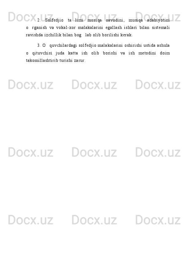 2 .   S o l f e d j i o   t a l i m i   m u s i q a   s a v o d i n i ,   m u s i q a   a d a b i y o t i n i
o r g a n i s h   v a   v o k a l - x o r   m a l a k a l a r i n i   e g a l l a s h   i s h l a r i   b i l a n   s i s t e m a l i	

r a v i s h d a   i z c h i l l i k   b i l a n   b o g l a b   o l i b   b o r i l i s h i   k e r a k .	

3 .   O q u v c h i l a r d a g i   s o l f e d j i o   m a l a k a l a r i n i   o s h i r i s h i   u s t i d a   a s h u l a	

o q i t u v c h i s i   j u d a   k a t t a   i s h   o l i b   b o r i s h i   v a   i s h   m e t o d i n i   d o i m	

t a k o m i l l a s h t i r i b   t u r i s h i   z a r u r . 