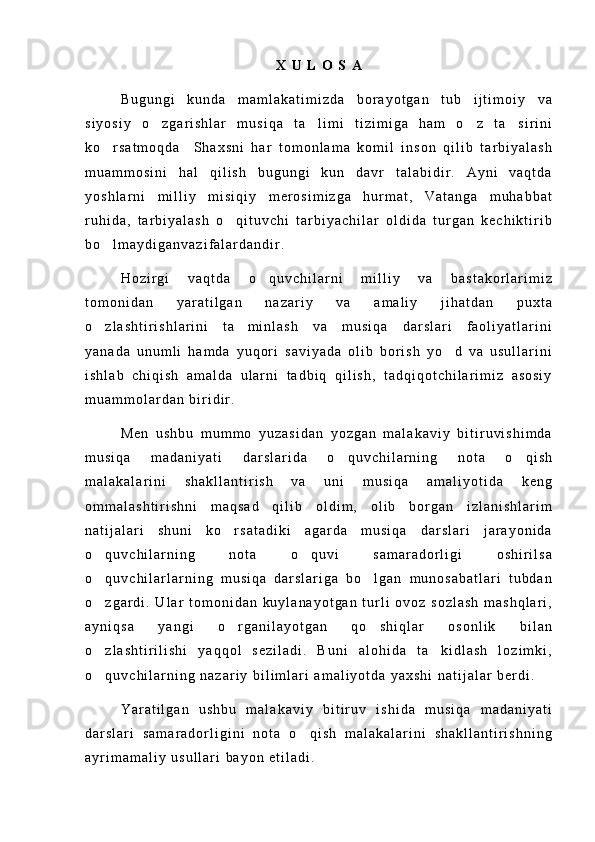 X   U   L   O   S   A
B u g u n g i   k u n d a   m a m l a k a t i m i z d a   b o r a y o t g a n   t u b   i j t i m o i y   v a
s i y o s i y   o z g a r i s h l a r   m u s i q a   t a l i m i   t i z i m i g a   h a m   o z   t a s i r i n i   
k o r s a t m o q d a     S h a x s n i   h a r   t o m o n l a m a   k o m i l   i n s o n   q i l i b   t a r b i y a l a s h	

m u a m m o s i n i   h a l   q i l i s h   b u g u n g i   k u n   d a v r   t a l a b i d i r .   A y n i   v a q t d a
y o s h l a r n i   m i l l i y   m i s i q i y   m e r o s i m i z g a   h u r m a t ,   V a t a n g a   m u h a b b a t
r u h i d a ,   t a r b i y a l a s h   o q i t u v c h i   t a r b i y a c h i l a r   o l d i d a   t u r g a n   k e c h i k t i r i b	

b o l m a y d i g a n v a z i f a l a r d a n d i r .	

H o z i r g i   v a q t d a   o q u v c h i l a r n i   m i l l i y   v a   b a s t a k o r l a r i m i z	

t o m o n i d a n   y a r a t i l g a n   n a z a r i y   v a   a m a l i y   j i h a t d a n   p u x t a
o z l a s h t i r i s h l a r i n i   t a m i n l a s h   v a   m u s i q a   d a r s l a r i   f a o l i y a t l a r i n i	
 
y a n a d a   u n u m l i   h a m d a   y u q o r i   s a v i y a d a   o l i b   b o r i s h   y o d   v a   u s u l l a r i n i	

i s h l a b   c h i q i s h   a m a l d a   u l a r n i   t a d b i q   q i l i s h ,   t a d q i q o t c h i l a r i m i z   a s o s i y
m u a m m o l a r d a n   b i r i d i r .
M e n   u s h b u   m u m m o   y u z a s i d a n   y o z g a n   m a l a k a v i y   b i t i r u v i s h i m d a
m u s i q a   m a d a n i y a t i   d a r s l a r i d a   o q u v c h i l a r n i n g   n o t a   o q i s h	
 
m a l a k a l a r i n i   s h a k l l a n t i r i s h   v a   u n i   m u s i q a   a m a l i y o t i d a   k e n g
o m m a l a s h t i r i s h n i   m a q s a d   q i l i b   o l d i m ,   o l i b   b o r g a n   i z l a n i s h l a r i m
n a t i j a l a r i   s h u n i   k o r s a t a d i k i   a g a r d a   m u s i q a   d a r s l a r i   j a r a y o n i d a	

o q u v c h i l a r n i n g   n o t a   o q u v i   s a m a r a d o r l i g i   o s h i r i l s a	
 
o q u v c h i l a r l a r n i n g   m u s i q a   d a r s l a r i g a   b o l g a n   m u n o s a b a t l a r i   t u b d a n
 
o z g a r d i .   U l a r   t o m o n i d a n   k u y l a n a y o t g a n   t u r l i   o v o z   s o z l a s h   m a s h q l a r i ,

a y n i q s a   y a n g i   o r g a n i l a y o t g a n   q o s h i q l a r   o s o n l i k   b i l a n	
 
o z l a s h t i r i l i s h i   y a q q o l   s e z i l a d i .   B u n i   a l o h i d a   t a k i d l a s h   l o z i m k i ,	
 
o q u v c h i l a r n i n g   n a z a r i y   b i l i m l a r i   a m a l i y o t d a   y a x s h i   n a t i j a l a r   b e r d i .

Y a r a t i l g a n   u s h b u   m a l a k a v i y   b i t i r u v   i s h i d a   m u s i q a   m a d a n i y a t i
d a r s l a r i   s a m a r a d o r l i g i n i   n o t a   o q i s h   m a l a k a l a r i n i   s h a k l l a n t i r i s h n i n g	

a y r i m a m a l i y   u s u l l a r i   b a y o n   e t i l a d i .   