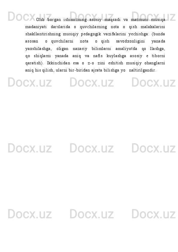 O l i b   b o r g a n   i s h i m i z n i n g   a s o s i y   m a q s a d i   v a   m a z m u n i   m u s i q a
m a d a n i y a t i   d a r s l a r i d a   o q u v c h i l a r n i n g   n o t a   o q i s h   m a l a k a l a r i n i 
s h a k l l a n t i r i s h n i n g   m u s i q i y   p e d a g o g i k   v a z i f a l a r i n i   y e c h i s h g a :   ( b u n d a
a s o s a n   o q u v c h i l a r n i   n o t a   o q i s h   s a v o d x o n l i g i n i   y a n a d a	
 
y a x s h i l a s h g a ,   o l i g a n   n a z a r i y   b i l i m l a r n i   a m a l i y o t d a   q o l l a s h g a ,	

q o s h i q l a r n i   y a n a d a   a n i q   v a   n a f i s   k u y l a s h g a   a s o s i y   e t i b o r n i	
 
q a r a t i s h ) .   I k k i n c h i d a n   e s a   o z - o z i n i   e s h i t i s h   m u s i q i y   o h a n g l a r n i	
 
a n i q   h i s   q i l i s h ,   u l a r n i   b i r - b i r i d a n   a j r a t a   b i l i s h g a   y o n a l t i r i l g a n d i r .  	
 