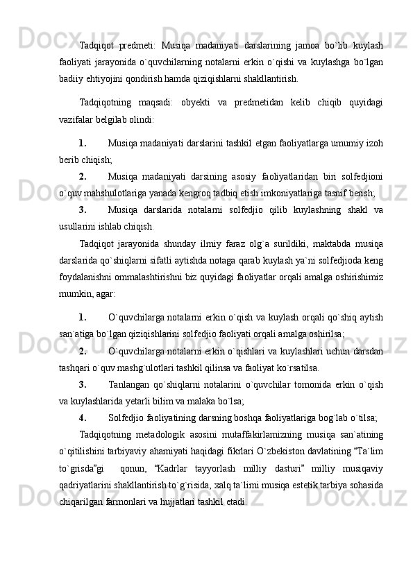 Tadqiqot   predmeti:   Musiqa   madaniyati   darslarining   jamoa   bo`lib   kuylash
faoliyati   jarayonida   o`quvchilarning   notalarni   erkin   o`qishi   va   kuylashga   bo`lgan
badiiy ehtiyojini qondirish hamda qiziqishlarni shakllantirish.
Tadqiqotning   maqsadi:   obyekti   va   predmetidan   kelib   chiqib   quyidagi
vazifalar belgilab olindi:
1. Musiqa madaniyati darslarini tashkil etgan faoliyatlarga umumiy izoh
berib chiqish;
2. Musiqa   madaniyati   darsining   asosiy   faoliyatlaridan   biri   solfedjioni
o`quv mahshulotlariga yanada kengroq tadbiq etish imkoniyatlariga tasnif berish;
3. Musiqa   darslarida   notalarni   solfedjio   qilib   kuylashning   shakl   va
usullarini ishlab chiqish.
Tadqiqot   jarayonida   shunday   ilmiy   faraz   olg`a   surildiki,   maktabda   musiqa
darslarida qo`shiqlarni sifatli aytishda notaga qarab kuylash ya`ni solfedjioda keng
foydalanishni ommalashtirishni biz quyidagi faoliyatlar orqali amalga oshirishimiz
mumkin, agar: 
1. O`quvchilarga notalarni erkin o`qish va kuylash orqali qo`shiq aytish
san`atiga bo`lgan qiziqishlarini solfedjio faoliyati orqali amalga oshirilsa;
2. O`quvchilarga notalarni erkin o`qishlari va kuylashlari uchun darsdan
tashqari o`quv mashg`ulotlari tashkil qilinsa va faoliyat ko`rsatilsa.
3. Tanlangan   qo`shiqlarni   notalarini   o`quvchilar   tomonida   erkin   o`qish
va kuylashlarida yetarli bilim va malaka bo`lsa;
4. Solfedjio faoliyatining darsning boshqa faoliyatlariga bog`lab o`tilsa;
Tadqiqotning   metadologik   asosini   mutaffakirlamizning   musiqa   san`atining
o`qitilishini tarbiyaviy ahamiyati haqidagi fikrlari O`zbekiston davlatining  Ta`lim
to`grisda gi     qonun,   Kadrlar   tayyorlash   milliy   dasturi   milliy   musiqaviy	
  
qadriyatlarini shakllantirish to`g`risida, xalq ta`limi musiqa estetik tarbiya sohasida
chiqarilgan farmonlari va hujjatlari tashkil etadi. 