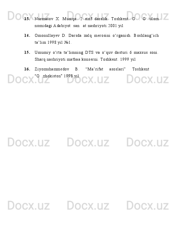 1 3 . N u r m a t o v   X .   M u s i q a .   2   s i n f   d a r s l i k .   T o s h k e n t .   G .   G u l o m 
n o m i d a g i   A d a b i y o t     s a n a t   n a s h r i y o t i . 2 0 0 1   y i l	

1 4 . O m o n u l l a y e v   D .   D a r s d a   x a l q   m e r o s i n i   o ‘ r g a n i s h .   B o s h l a n g ‘ i c h
t a ’ l i m   1 9 9 8   y i l   № 1 .
1 5 . U m u m i y   o ‘ r t a   t a ’ l i m n i n g   D T S   v a   o ‘ q u v   d a s t u r i   6   m a x s u s   s o n i .
S h a r q   n a s h r i y o t i   m a t b a a   k o n s e r n i .   T o s h k e n t .   1 9 9 9   y i l
1 6 . Z i y o m u h a m m e d o v   B .   “ M a ’ r i f a t   a s o s l a r i ”   T o s h k e n t  	

O z b e k i s t o n   1 9 9 8   y i l	
 	 
