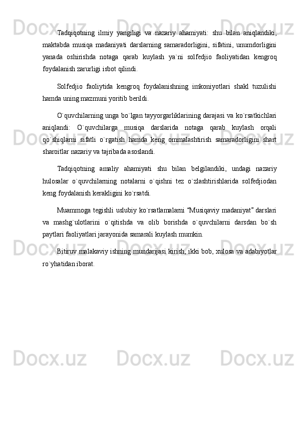 Tadqiqotning   ilmiy   yangiligi   va   nazariy   ahamiyati:   shu   bilan   aniqlandiki,
maktabda   musiqa   madaniyati   darslarning   samaradorligini,   sifatini,   unumdorligini
yanada   oshirishda   notaga   qarab   kuylash   ya`ni   solfedjio   faoliyatidan   kengroq
foydalanish zarurligi isbot qilindi.
Solfedjio   faoliytida   kengroq   foydalanishning   imkoniyotlari   shakl   tuzulishi
hamda uning mazmuni yoritib berildi.
O`quvchilarning unga bo`lgan tayyorgarliklarining darajasi va ko`rsatkichlari
aniqlandi:   O`quvchilarga   musiqa   darslarida   notaga   qarab   kuylash   orqali
qo`shiqlarni   sifatli   o`rgatish   hamda   keng   ommalashtirish   samaradorligini   shart
sharoitlar nazariy va tajribada asoslandi.
Tadqiqotning   amaliy   ahamiyati   shu   bilan   belgilandiki,   undagi   nazariy
hulosalar   o`quvchilarning   notalarni   o`qishni   tez   o`zlashtirishlarida   solfedjiodan
keng foydalanish kerakligini ko`rsatdi.
Muammoga tegishli uslubiy ko`rsatlamalarni  Musiqaviy madaniyat  darslari 
va   mashg`ulotlarini   o`qitishda   va   olib   borishda   o`quvchilarni   darsdan   bo`sh
paytlari faoliyatlari jarayonida samarali kuylash mumkin.
Bitiruv malakaviy ishning mundarijasi kirish, ikki bob, xulosa va adabiyotlar
ro`yhatidan iborat. 