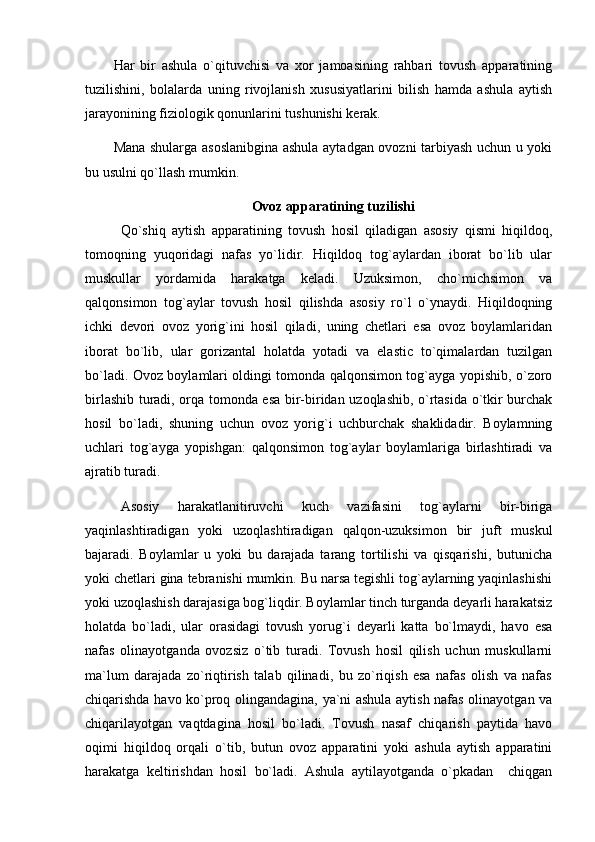 Har   bir   ashula   o`qituvchisi   va   xor   jamoasining   rahbari   tovush   apparatining
tuzilishini,   bolalarda   uning   rivojlanish   xususiyatlarini   bilish   hamda   ashula   aytish
jarayonining fiziologik qonunlarini tushunishi kerak.
Mana shularga asoslanibgina ashula aytadgan ovozni tarbiyash uchun u yoki
bu usulni qo`llash mumkin.
Ovoz apparatining tuzilishi
Qo`shiq   aytish   apparatining   tovush   hosil   qiladigan   asosiy   qismi   hiqildoq,
tomoqning   yuqoridagi   nafas   yo`lidir.   Hiqildoq   tog`aylardan   iborat   bo`lib   ular
muskullar   yordamida   harakatga   keladi.   Uzuksimon,   cho`michsimon   va
qalqonsimon   tog`aylar   tovush   hosil   qilishda   asosiy   ro`l   o`ynaydi.   Hiqildoqning
ichki   devori   ovoz   yorig`ini   hosil   qiladi,   uning   chetlari   esa   ovoz   boylamlaridan
iborat   bo`lib,   ular   gorizantal   holatda   yotadi   va   elastic   to`qimalardan   tuzilgan
bo`ladi. Ovoz boylamlari oldingi tomonda qalqonsimon tog`ayga yopishib, o`zoro
birlashib turadi, orqa tomonda esa bir-biridan uzoqlashib, o`rtasida o`tkir burchak
hosil   bo`ladi,   shuning   uchun   ovoz   yorig`i   uchburchak   shaklidadir.   Boylamning
uchlari   tog`ayga   yopishgan:   qalqonsimon   tog`aylar   boylamlariga   birlashtiradi   va
ajratib turadi.
Asosiy   harakatlanitiruvchi   kuch   vazifasini   tog`aylarni   bir-biriga
yaqinlashtiradigan   yoki   uzoqlashtiradigan   qalqon-uzuksimon   bir   juft   muskul
bajaradi.   Boylamlar   u   yoki   bu   darajada   tarang   tortilishi   va   qisqarishi,   butunicha
yoki chetlari gina tebranishi mumkin. Bu narsa tegishli tog`aylarning yaqinlashishi
yoki uzoqlashish darajasiga bog`liqdir. Boylamlar tinch turganda deyarli harakatsiz
holatda   bo`ladi,   ular   orasidagi   tovush   yorug`i   deyarli   katta   bo`lmaydi,   havo   esa
nafas   olinayotganda   ovozsiz   o`tib   turadi.   Tovush   hosil   qilish   uchun   muskullarni
ma`lum   darajada   zo`riqtirish   talab   qilinadi,   bu   zo`riqish   esa   nafas   olish   va   nafas
chiqarishda havo ko`proq olingandagina, ya`ni ashula aytish nafas olinayotgan va
chiqarilayotgan   vaqtdagina   hosil   bo`ladi.   Tovush   nasaf   chiqarish   paytida   havo
oqimi   hiqildoq   orqali   o`tib,   butun   ovoz   apparatini   yoki   ashula   aytish   apparatini
harakatga   keltirishdan   hosil   bo`ladi.   Ashula   aytilayotganda   o`pkadan     chiqgan 