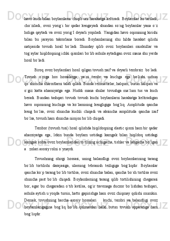 havo kuch bilan boylamlarni chiqib uni harakatga keltiradi. Boylamlar ko`tariladi,
cho`ziladi,   ovoz   yorig`i   bir   qadar   kengayadi   shundan   so`ng   boylamlar   yana   o`z
holiga qaytadi  va ovoz yorig`I deyarli  yopiladi. Yangidan havo oqimining kirishi
bilan   bu   jarayon   takrorlana   boradi.   Boylamlarning   shu   hilda   harakat   qilishi
natijasida   tovush   hosil   bo`ladi.   Shunday   qilib   ovoz   boylamlari   muskullar   va
tog`aylar hiqildoqning ichki qismlari bo`lib ashula aytadigan ovoz mana shu yerda
hosil bo`ladi.
Biroq ovoz boylamlari hosil qilgan tovush zaif va deyarli tembrsiz   bo`ladi.
Tovush   o`ziga   hos   hossalarga,   ya`ni   tembr   va   kuchga   ega   bo`lishi   uchun
qo`shimcha sharoitlarni talab qiladi. Bunda rezonatorlar, halqum, burun halqum va
o`giz   katta   ahamiyatga   ega.   Huddi   mana   shular   tovushga   ma`lum   tus   va   kuch
beradi.   Bundan   tashqari   tovush   tovush   kuchi   boylamlarni   harakatga   keltiradigan
havo   oqimining   kuchiga   va   ko`lamining   kengligiga   bog`liq.   Amplituda   qancha
keng   bo`lsa,   ovoz   shuncha   kuchli   chiqadi   va   aksincha   ampilituda   qancha   zaif
bo`lsa, tovush ham shuncha nimjon bo`lib chiqadi.
Tembor (tovush tusi) hosil qilishda hiqildoqning elastic qismi ham bir qadar
ahamiyatga   ega,   lekin   bunda   boylam   ustidagi   kamgak   bilan   hiqildoq   ustidagi
kamgak sohta ovoz boylamlaridan to tilning uchigacha, tishlar va labgacha bo`lgan
a zolari asosiy rolni o`ynaydi.
Tovushning   ohirgi   hossasi,   uning   balandligi   ovoz   boylamlarining   tarang
bo`lib   tortilishi   darajasiga,   ularning   tebranish   tezligiga   bog`liqdir.   Boylamlar
qancha ko`p tarang bo`lib tortilsa, ovoz shuncha balan, qancha bo`sh tortilsa ovoz
shuncha   past   bo`lib   chiqadi.   Boylamlarning   tarang   qilib   tortilishining   chegarasi
bor,   agar   bu   chegaradan   o`tib   ketilsa,   og`ir   travmaga   ducxor   bo`lishdan   tashqari,
ashula aytish u yoqda tursin, hatto gapirishga ham ovoz chiqmay qolishi mumkin.
Demak,   tovushning   barcha   asosiy   hossalari     kuchi,   tembri   va   balandligi   ovoz	

boylamlarigagina   bog`liq   bo`lib   qolmasdan   balki   butun   tovush   apparatiga   ham
bog`liqdir. 
