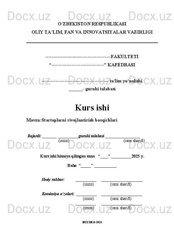 O‘ZBEKISTON RESPUBLIKASI
OLIY TA’LIM, FAN VA INNOVATSIYALAR VAZIRLI GI
------------------------------------------FAKULTETI
“ ----------------------------------” KAFEDRASI
------------------------------------------- ta’lim yo‘nalishi 
______- guruhi talabasi
Kurs ishi 
Mavzu :Startaplarni rivojlantirish bosqichlari
  Bajardi: _______  ____ _____ _ guruhi talabasi  ______ ___ ________
  (imzo)                                                       (ismi sharifi)
  
Kurs ishi himoya qilingan sana     “____” __ ___ _____20 25  y.
Baho  “_____” ____ __ _____
      Ilmiy rahbar:           __________      ____________________ 
                (imzo)                (ismi sharifi)
      Komissiya a’zolari:   __________     ____________________ 
                (imzo)                  (ismi sharifi)
                                       __________      ____________________ 
                 (imzo)                  (ismi sharifi)
BUXORO-2025