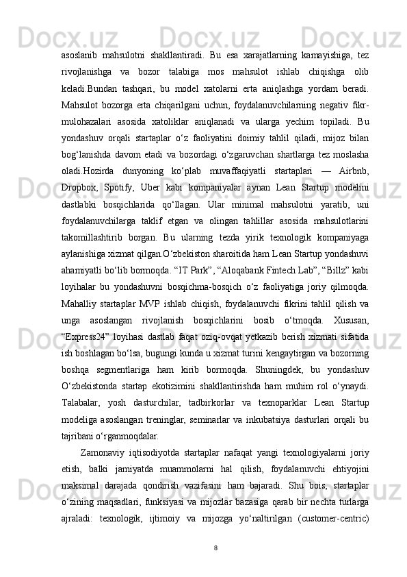 8asoslanib   mahsulotni   shakllantiradi.   Bu   esa   xarajatlarning   kamayishiga,   tez
rivojlanishga   va   bozor   talabiga   mos   mahsulot   ishlab   chiqishga   olib
keladi.Bundan   tashqari,   bu   model   xatolarni   erta   aniqlashga   yordam   beradi.
Mahsulot   bozorga   erta   chiqarilgani   uchun,   foydalanuvchilarning   negativ   fikr-
mulohazalari   asosida   xatoliklar   aniqlanadi   va   ularga   yechim   topiladi.   Bu
yondashuv   orqali   startaplar   o‘z   faoliyatini   doimiy   tahlil   qiladi,   mijoz   bilan
bog‘lanishda   davom   etadi   va   bozordagi   o‘zgaruvchan   shartlarga   tez   moslasha
oladi.Hozirda   dunyoning   ko‘plab   muvaffaqiyatli   startaplari   —   Airbnb,
Dropbox,   Spotify,   Uber   kabi   kompaniyalar   aynan   Lean   Startup   modelini
dastlabki   bosqichlarida   qo‘llagan.   Ular   minimal   mahsulotni   yaratib,   uni
foydalanuvchilarga   taklif   etgan   va   olingan   tahlillar   asosida   mahsulotlarini
takomillashtirib   borgan.   Bu   ularning   tezda   yirik   texnologik   kompaniyaga
aylanishiga xizmat qilgan.O‘zbekiston sharoitida ham Lean Startup yondashuvi
ahamiyatli bo‘lib bormoqda. “IT Park”, “Aloqabank Fintech Lab”, “Billz” kabi
loyihalar   bu   yondashuvni   bosqichma-bosqich   o‘z   faoliyatiga   joriy   qilmoqda.
Mahalliy   startaplar   MVP   ishlab   chiqish,   foydalanuvchi   fikrini   tahlil   qilish   va
unga   asoslangan   rivojlanish   bosqichlarini   bosib   o‘tmoqda.   Xususan,
“Express24”   loyihasi   dastlab   faqat   oziq-ovqat   yetkazib   berish   xizmati   sifatida
ish boshlagan bo‘lsa, bugungi kunda u xizmat turini kengaytirgan va bozorning
boshqa   segmentlariga   ham   kirib   bormoqda.   Shuningdek,   bu   yondashuv
O‘zbekistonda   startap   ekotizimini   shakllantirishda   ham   muhim   rol   o‘ynaydi.
Talabalar,   yosh   dasturchilar,   tadbirkorlar   va   texnoparklar   Lean   Startup
modeliga   asoslangan   treninglar,   seminarlar   va   inkubatsiya   dasturlari   orqali   bu
tajribani o‘rganmoqdalar.
Zamonaviy   iqtisodiyotda   startaplar   nafaqat   yangi   texnologiyalarni   joriy
etish,   balki   jamiyatda   muammolarni   hal   qilish,   foydalanuvchi   ehtiyojini
maksimal   darajada   qondirish   vazifasini   ham   bajaradi.   Shu   bois,   startaplar
o‘zining   maqsadlari,   funksiyasi   va   mijozlar   bazasiga   qarab   bir   nechta   turlarga
ajraladi:   texnologik,   ijtimoiy   va   mijozga   yo‘naltirilgan   (customer-centric) 
