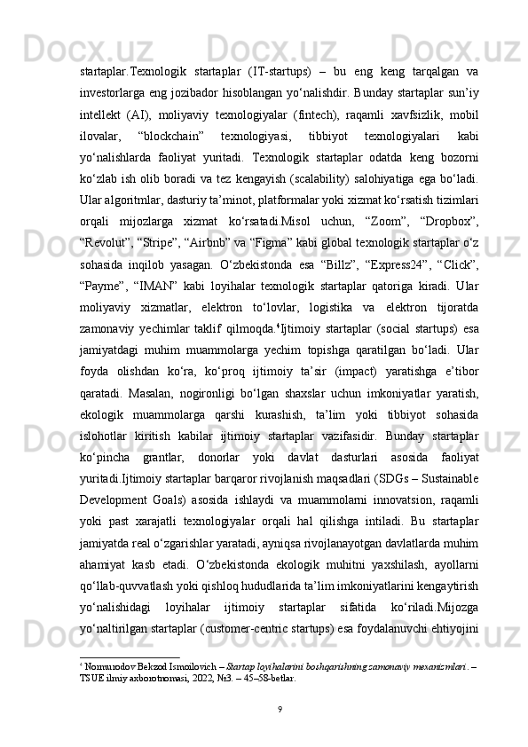 9startaplar.Texnologik   startaplar   (IT-startups)   –   bu   eng   keng   tarqalgan   va
investorlarga eng jozibador  hisoblangan yo‘nalishdir. Bunday startaplar  sun’iy
intellekt   (AI),   moliyaviy   texnologiyalar   (fintech),   raqamli   xavfsizlik,   mobil
ilovalar,   “blockchain”   texnologiyasi,   tibbiyot   texnologiyalari   kabi
yo‘nalishlarda   faoliyat   yuritadi.   Texnologik   startaplar   odatda   keng   bozorni
ko‘zlab   ish   olib  boradi   va  tez   kengayish   (scalability)   salohiyatiga   ega  bo‘ladi.
Ular algoritmlar, dasturiy ta’minot, platformalar yoki xizmat ko‘rsatish tizimlari
orqali   mijozlarga   xizmat   ko‘rsatadi.Misol   uchun,   “Zoom”,   “Dropbox”,
“Revolut”, “Stripe”, “Airbnb” va “Figma” kabi global texnologik startaplar o‘z
sohasida   inqilob   yasagan.   O‘zbekistonda   esa   “Billz”,   “Express24”,   “Click”,
“Payme”,   “IMAN”   kabi   loyihalar   texnologik   startaplar   qatoriga   kiradi.   Ular
moliyaviy   xizmatlar,   elektron   to‘lovlar,   logistika   va   elektron   tijoratda
zamonaviy   yechimlar   taklif   qilmoqda. 4
Ijtimoiy   startaplar   (social   startups)   esa
jamiyatdagi   muhim   muammolarga   yechim   topishga   qaratilgan   bo‘ladi.   Ular
foyda   olishdan   ko‘ra,   ko‘proq   ijtimoiy   ta’sir   (impact)   yaratishga   e’tibor
qaratadi.   Masalan,   nogironligi   bo‘lgan   shaxslar   uchun   imkoniyatlar   yaratish,
ekologik   muammolarga   qarshi   kurashish,   ta’lim   yoki   tibbiyot   sohasida
islohotlar   kiritish   kabilar   ijtimoiy   startaplar   vazifasidir.   Bunday   startaplar
ko‘pincha   grantlar,   donorlar   yoki   davlat   dasturlari   asosida   faoliyat
yuritadi.Ijtimoiy startaplar barqaror rivojlanish maqsadlari (SDGs – Sustainable
Development   Goals)   asosida   ishlaydi   va   muammolarni   innovatsion,   raqamli
yoki   past   xarajatli   texnologiyalar   orqali   hal   qilishga   intiladi.   Bu   startaplar
jamiyatda real o‘zgarishlar yaratadi, ayniqsa rivojlanayotgan davlatlarda muhim
ahamiyat   kasb   etadi.   O‘zbekistonda   ekologik   muhitni   yaxshilash,   ayollarni
qo‘llab-quvvatlash yoki qishloq hududlarida ta’lim imkoniyatlarini kengaytirish
yo‘nalishidagi   loyihalar   ijtimoiy   startaplar   sifatida   ko‘riladi.Mijozga
yo‘naltirilgan startaplar (customer-centric startups) esa foydalanuvchi ehtiyojini
4
  Normurodov Bekzod Ismoilovich  –  Startap loyihalarini boshqarishning zamonaviy mexanizmlari . – 
TSUE ilmiy axborotnomasi, 2022, №3. –  45–58-betlar . 