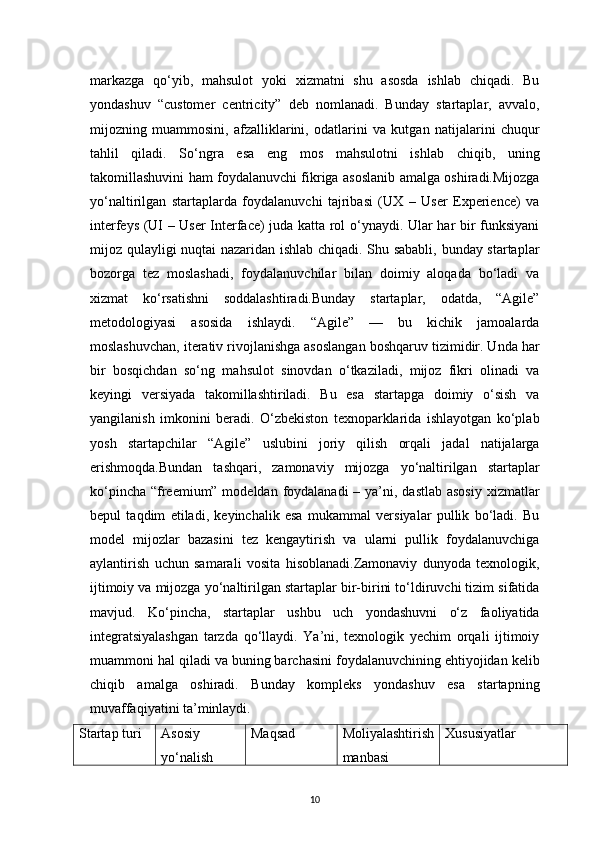 10markazga   qo‘yib,   mahsulot   yoki   xizmatni   shu   asosda   ishlab   chiqadi.   Bu
yondashuv   “customer   centricity”   deb   nomlanadi.   Bunday   startaplar,   avvalo,
mijozning   muammosini,   afzalliklarini,   odatlarini   va   kutgan   natijalarini   chuqur
tahlil   qiladi.   So‘ngra   esa   eng   mos   mahsulotni   ishlab   chiqib,   uning
takomillashuvini ham foydalanuvchi fikriga asoslanib amalga oshiradi.Mijozga
yo‘naltirilgan   startaplarda   foydalanuvchi   tajribasi   (UX   –   User   Experience)   va
interfeys (UI – User Interface) juda katta rol o‘ynaydi. Ular har bir funksiyani
mijoz qulayligi nuqtai  nazaridan ishlab chiqadi. Shu sababli, bunday startaplar
bozorga   tez   moslashadi,   foydalanuvchilar   bilan   doimiy   aloqada   bo‘ladi   va
xizmat   ko‘rsatishni   soddalashtiradi.Bunday   startaplar,   odatda,   “Agile”
metodologiyasi   asosida   ishlaydi.   “Agile”   —   bu   kichik   jamoalarda
moslashuvchan, iterativ rivojlanishga asoslangan boshqaruv tizimidir. Unda har
bir   bosqichdan   so‘ng   mahsulot   sinovdan   o‘tkaziladi,   mijoz   fikri   olinadi   va
keyingi   versiyada   takomillashtiriladi.   Bu   esa   startapga   doimiy   o‘sish   va
yangilanish   imkonini   beradi.   O‘zbekiston   texnoparklarida   ishlayotgan   ko‘plab
yosh   startapchilar   “Agile”   uslubini   joriy   qilish   orqali   jadal   natijalarga
erishmoqda.Bundan   tashqari,   zamonaviy   mijozga   yo‘naltirilgan   startaplar
ko‘pincha “freemium” modeldan foydalanadi  – ya’ni, dastlab asosiy  xizmatlar
bepul   taqdim   etiladi,   keyinchalik   esa   mukammal   versiyalar   pullik   bo‘ladi.   Bu
model   mijozlar   bazasini   tez   kengaytirish   va   ularni   pullik   foydalanuvchiga
aylantirish   uchun   samarali   vosita   hisoblanadi.Zamonaviy   dunyoda   texnologik,
ijtimoiy va mijozga yo‘naltirilgan startaplar bir-birini to‘ldiruvchi tizim sifatida
mavjud.   Ko‘pincha,   startaplar   ushbu   uch   yondashuvni   o‘z   faoliyatida
integratsiyalashgan   tarzda   qo‘llaydi.   Ya’ni,   texnologik   yechim   orqali   ijtimoiy
muammoni hal qiladi va buning barchasini foydalanuvchining ehtiyojidan kelib
chiqib   amalga   oshiradi.   Bunday   kompleks   yondashuv   esa   startapning
muvaffaqiyatini ta’minlaydi.
Startap turi Asosiy 
yo‘nalish Maqsad Moliyalashtirish
manbasi Xususiyatlar 