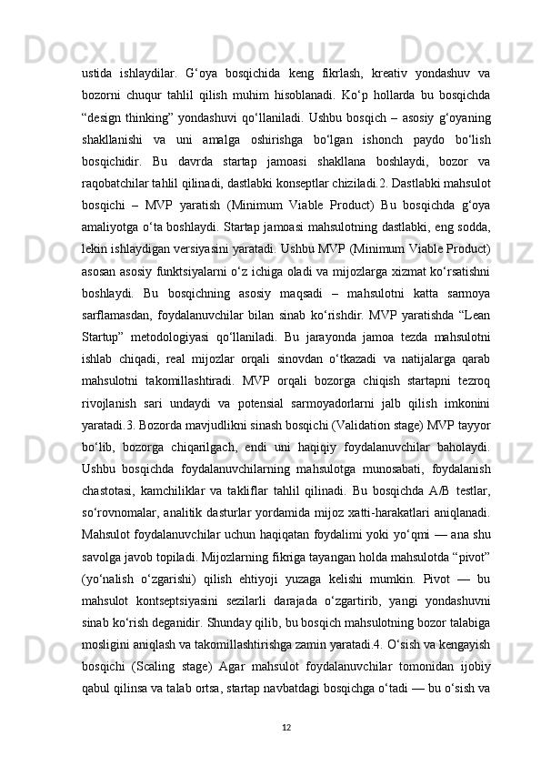 12ustida   ishlaydilar.   G‘oya   bosqichida   keng   fikrlash,   kreativ   yondashuv   va
bozorni   chuqur   tahlil   qilish   muhim   hisoblanadi.   Ko‘p   hollarda   bu   bosqichda
“design   thinking”   yondashuvi   qo‘llaniladi.   Ushbu   bosqich   –   asosiy   g‘oyaning
shakllanishi   va   uni   amalga   oshirishga   bo‘lgan   ishonch   paydo   bo‘lish
bosqichidir.   Bu   davrda   startap   jamoasi   shakllana   boshlaydi,   bozor   va
raqobatchilar tahlil qilinadi, dastlabki konseptlar chiziladi.2. Dastlabki mahsulot
bosqichi   –   MVP   yaratish   (Minimum   Viable   Product)   Bu   bosqichda   g‘oya
amaliyotga o‘ta boshlaydi. Startap jamoasi mahsulotning dastlabki, eng sodda,
lekin ishlaydigan versiyasini yaratadi. Ushbu MVP (Minimum Viable Product)
asosan asosiy funktsiyalarni o‘z ichiga oladi va mijozlarga xizmat ko‘rsatishni
boshlaydi.   Bu   bosqichning   asosiy   maqsadi   –   mahsulotni   katta   sarmoya
sarflamasdan,   foydalanuvchilar   bilan   sinab   ko‘rishdir.   MVP   yaratishda   “Lean
Startup”   metodologiyasi   qo‘llaniladi.   Bu   jarayonda   jamoa   tezda   mahsulotni
ishlab   chiqadi,   real   mijozlar   orqali   sinovdan   o‘tkazadi   va   natijalarga   qarab
mahsulotni   takomillashtiradi.   MVP   orqali   bozorga   chiqish   startapni   tezroq
rivojlanish   sari   undaydi   va   potensial   sarmoyadorlarni   jalb   qilish   imkonini
yaratadi.3. Bozorda mavjudlikni sinash bosqichi (Validation stage) MVP tayyor
bo‘lib,   bozorga   chiqarilgach,   endi   uni   haqiqiy   foydalanuvchilar   baholaydi.
Ushbu   bosqichda   foydalanuvchilarning   mahsulotga   munosabati,   foydalanish
chastotasi,   kamchiliklar   va   takliflar   tahlil   qilinadi.   Bu   bosqichda   A/B   testlar,
so‘rovnomalar,   analitik   dasturlar   yordamida   mijoz   xatti-harakatlari   aniqlanadi.
Mahsulot foydalanuvchilar uchun haqiqatan foydalimi yoki yo‘qmi — ana shu
savolga javob topiladi. Mijozlarning fikriga tayangan holda mahsulotda “pivot”
(yo‘nalish   o‘zgarishi)   qilish   ehtiyoji   yuzaga   kelishi   mumkin.   Pivot   —   bu
mahsulot   kontseptsiyasini   sezilarli   darajada   o‘zgartirib,   yangi   yondashuvni
sinab ko‘rish deganidir. Shunday qilib, bu bosqich mahsulotning bozor talabiga
mosligini aniqlash va takomillashtirishga zamin yaratadi.4. O‘sish va kengayish
bosqichi   (Scaling   stage)   Agar   mahsulot   foydalanuvchilar   tomonidan   ijobiy
qabul qilinsa va talab ortsa, startap navbatdagi bosqichga o‘tadi — bu o‘sish va