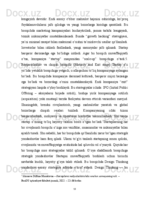 13kengayish   davridir.   Endi   asosiy   e’tibor   mahsulot   hajmini   oshirishga,   ko‘proq
foydalanuvchilarni   jalb   qilishga   va   yangi   bozorlarga   kirishga   qaratiladi.   Bu
bosqichda   marketing   kampaniyalari   kuchaytiriladi,   jamoa   tarkibi   kengayadi,
texnik   imkoniyatlar   mustahkamlanadi.   Bunda   “growth   hacking”   strategiyasi,
ya’ni minimal xarajat bilan maksimal o‘sishni ta’minlovchi usullar qo‘llaniladi.
Investorlar   bilan   ishlash   faollashadi,   yangi   sarmoyalar   jalb   qilinadi.   Startap
barqaror   daromadga   ega   bo‘lishga   intiladi.   Agar   bu   bosqich   muvaffaqiyatli
o‘tsa,   kompaniya   “startup”   maqomidan   “scale-up”   bosqichiga   o‘tadi.5.
Barqarorlashuv   va   chiqish   bosqichi   (Maturity   and   Exit   stage)   Startap   o‘z
yo‘lida yetuklik bosqichiga yetgach, u allaqachon to‘liq kompaniyaga aylangan
bo‘ladi.   Bu   bosqichda   kompaniya   daromad   keltiradi,   barqaror   mijoz   bazasiga
ega   bo‘ladi   va   bozordagi   o‘rnini   mustahkamlaydi.   Endi   kompaniya   “exit”
strategiyasi haqida o‘ylay boshlaydi. Bu strategiyalar ichida: IPO (Initial Public
Offering   –   aksiyalarni   birjada   sotish),   boshqa   yirik   kompaniyaga   sotilish
(acquisition) yoki mustaqil  tarzda faoliyatni davom ettirish variantlari mavjud.
Shuningdek,   brendni   rivojlantirish,   yangi   mahsulotlar   yaratish   va   global
bozorlarga   chiqish   rejalari   tuziladi.   Kompaniyaning   ichki   tizimi
barqarorlashadi,   moliyaviy  va   operatsion   hisobotlar   takomillashadi.   Shu   tariqa
startap   o‘zining   to‘liq   hayotiy   tsiklini   bosib   o‘tgan   bo‘ladi. 5
Startaplarning   har
bir rivojlanish bosqichi o‘ziga xos vazifalar, muammolar va imkoniyatlar bilan
ajralib turadi. Shu sababli, har bir bosqichda qo‘llanilishi zarur bo‘lgan strategik
yondashuvlar   ham   farq  qiladi.  Ularni   to‘g‘ri   tanlash   startapning   omon   qolishi,
rivojlanishi va muvaffaqiyatga erishishida hal qiluvchi rol o‘ynaydi. Quyida har
bir   bosqichga   mos   strategiyalar   tahlil   qilinadi:   G‘oya   shakllanish   bosqichiga
strategik   yondashuvlar   Startapni   muvaffaqiyatli   boshlash   uchun   birinchi
navbatda   kuchli,   hayotiy   g‘oya   talab   etiladi.   Bu   bosqichda   Design   Thinking
yondashuvi   asosiy   strategiya   sifatida   e’tirof   etiladi.   Design   Thinking   —   bu
5
  Islomova Dilfuza Murodovna  –  Startaplarni moliyalashtirishda venchur sarmoyaning roli . – 
BuxDU iqtisodiyot fakulteti jurnali, 2022. –  22–36-betlar .