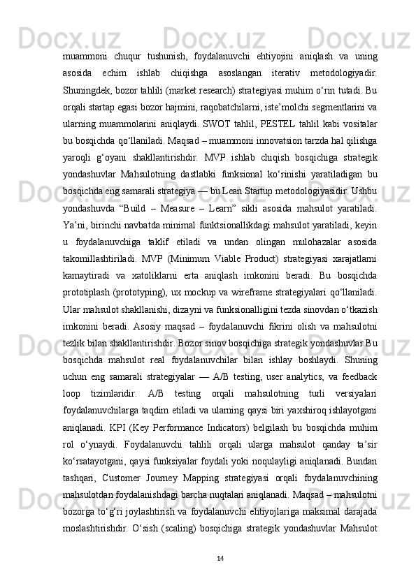 14muammoni   chuqur   tushunish,   foydalanuvchi   ehtiyojini   aniqlash   va   uning
asosida   echim   ishlab   chiqishga   asoslangan   iterativ   metodologiyadir.
Shuningdek, bozor tahlili (market research) strategiyasi muhim o‘rin tutadi. Bu
orqali startap egasi bozor hajmini, raqobatchilarni, iste’molchi segmentlarini va
ularning   muammolarini   aniqlaydi.   SWOT   tahlil,   PESTEL   tahlil   kabi   vositalar
bu bosqichda qo‘llaniladi. Maqsad – muammoni innovatsion tarzda hal qilishga
yaroqli   g‘oyani   shakllantirishdir.   MVP   ishlab   chiqish   bosqichiga   strategik
yondashuvlar   Mahsulotning   dastlabki   funksional   ko‘rinishi   yaratiladigan   bu
bosqichda eng samarali strategiya — bu Lean Startup metodologiyasidir. Ushbu
yondashuvda   “Build   –   Measure   –   Learn”   sikli   asosida   mahsulot   yaratiladi.
Ya’ni, birinchi navbatda minimal funktsionallikdagi mahsulot  yaratiladi, keyin
u   foydalanuvchiga   taklif   etiladi   va   undan   olingan   mulohazalar   asosida
takomillashtiriladi.   MVP   (Minimum   Viable   Product)   strategiyasi   xarajatlarni
kamaytiradi   va   xatoliklarni   erta   aniqlash   imkonini   beradi.   Bu   bosqichda
prototiplash (prototyping), ux mockup va wireframe strategiyalari qo‘llaniladi.
Ular mahsulot shakllanishi, dizayni va funksionalligini tezda sinovdan o‘tkazish
imkonini   beradi.   Asosiy   maqsad   –   foydalanuvchi   fikrini   olish   va   mahsulotni
tezlik bilan shakllantirishdir. Bozor sinov bosqichiga strategik yondashuvlar Bu
bosqichda   mahsulot   real   foydalanuvchilar   bilan   ishlay   boshlaydi.   Shuning
uchun   eng   samarali   strategiyalar   —   A/B   testing,   user   analytics,   va   feedback
loop   tizimlaridir.   A/B   testing   orqali   mahsulotning   turli   versiyalari
foydalanuvchilarga taqdim etiladi va ularning qaysi biri yaxshiroq ishlayotgani
aniqlanadi.   KPI   (Key   Performance   Indicators)   belgilash   bu   bosqichda   muhim
rol   o‘ynaydi.   Foydalanuvchi   tahlili   orqali   ularga   mahsulot   qanday   ta’sir
ko‘rsatayotgani, qaysi funksiyalar foydali yoki noqulayligi aniqlanadi. Bundan
tashqari,   Customer   Journey   Mapping   strategiyasi   orqali   foydalanuvchining
mahsulotdan foydalanishdagi barcha nuqtalari aniqlanadi. Maqsad – mahsulotni
bozorga to‘g‘ri joylashtirish va foydalanuvchi  ehtiyojlariga maksimal  darajada
moslashtirishdir.   O‘sish   (scaling)   bosqichiga   strategik   yondashuvlar   Mahsulot