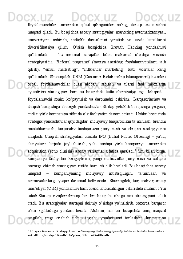 15foydalanuvchilar   tomonidan   qabul   qilinganidan   so‘ng,   startap   tez   o‘sishni
maqsad qiladi. Bu bosqichda asosiy strategiyalar: marketing avtomatizatsiyasi,
konversiyani   oshirish,   sodiqlik   dasturlarini   yaratish   va   savdo   kanallarini
diversifikatsiya   qilish.   O‘sish   bosqichida   Growth   Hacking   yondashuvi
qo‘llaniladi   —   bu   minimal   xarajatlar   bilan   maksimal   o‘sishga   erishish
strategiyasidir.   “Referral   programs”   (tavsiya   asosidagi   foydalanuvchilarni   jalb
qilish),   “email   marketing”,   “influencer   marketing”   kabi   vositalar   keng
qo‘llaniladi. Shuningdek, CRM (Customer Relationship Management) tizimlari
orqali   foydalanuvchilar   bilan   aloqani   saqlash   va   ularni   faol   mijozlarga
aylantirish   strategiyasi   ham   bu   bosqichda   katta   ahamiyatga   ega.   Maqsad   –
foydalanuvchi   sonini   ko‘paytirish   va   daromadni   oshirish.     Barqarorlashuv   va
chiqish bosqichiga strategik yondashuvlar Startap yetuklik bosqichiga yetgach,
endi u yirik kompaniya sifatida o‘z faoliyatini davom ettiradi. Ushbu bosqichda
strategik yondashuvlar quyidagilar: moliyaviy barqarorlikni ta’minlash, brendni
mustahkamlash,   korporativ   boshqaruvni   joriy   etish   va   chiqish   strategiyasini
aniqlash.   Chiqish   strategiyalari   orasida   IPO   (Initial   Public   Offering)   –   ya’ni,
aksiyalarni   birjada   joylashtirish,   yoki   boshqa   yirik   kompaniya   tomonidan
acquisition   (sotib  olinishi)   asosiy   variantlar   sifatida   qaraladi. 6
  Shu   bilan   birga,
kompaniya   faoliyatini   kengaytirish,   yangi   mahsulotlar   joriy   etish   va   xalqaro
bozorga chiqish  strategiyasi  ustida  ham  ish  olib boriladi. Bu  bosqichda  asosiy
maqsad   –   kompaniyaning   moliyaviy   mustaqilligini   ta’minlash   va
sarmoyadorlarga   yuqori   daromad   keltirishdir.   Shuningdek,   korporativ   ijtimoiy
mas’uliyat (CSR) yondashuvi ham brend ishonchliligini oshirishda muhim o‘rin
tutadi.Startap   rivojlanishining   har   bir   bosqichi   o‘ziga   xos   strategiyani   talab
etadi.   Bu   strategiyalar   startapni   doimiy   o‘sishga   yo‘naltirib,   bozorda   barqaror
o‘rin   egallashiga   yordam   beradi.   Muhimi,   har   bir   bosqichda   aniq   maqsad
belgilab,   unga   erishish   uchun   tegishli   yondashuvni   tanlashdir.   Innovatsion
6
  Jo‘rayev Anvarxon Xudoyqulovich  –  Startap loyihalarining iqtisodiy tahlili va baholash mezonlari . 
– AndDU iqtisodiyot fakulteti to‘plami, 2021. –  64–80-betlar .