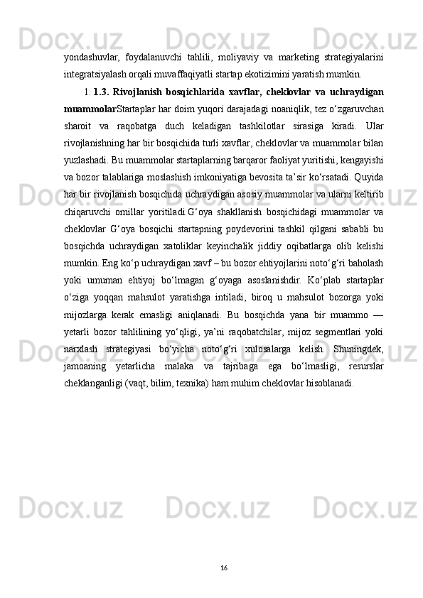 16yondashuvlar,   foydalanuvchi   tahlili,   moliyaviy   va   marketing   strategiyalarini
integratsiyalash orqali muvaffaqiyatli startap ekotizimini yaratish mumkin.
1.  1.3.   Rivojlanish   bosqichlarida   xavflar,   cheklovlar   va   uchraydigan
muammolar Startaplar har doim yuqori darajadagi noaniqlik, tez o‘zgaruvchan
sharoit   va   raqobatga   duch   keladigan   tashkilotlar   sirasiga   kiradi.   Ular
rivojlanishning har bir bosqichida turli xavflar, cheklovlar va muammolar bilan
yuzlashadi. Bu muammolar startaplarning barqaror faoliyat yuritishi, kengayishi
va bozor talablariga moslashish imkoniyatiga bevosita ta’sir ko‘rsatadi. Quyida
har bir rivojlanish bosqichida uchraydigan asosiy muammolar va ularni keltirib
chiqaruvchi   omillar   yoritiladi.G‘oya   shakllanish   bosqichidagi   muammolar   va
cheklovlar   G‘oya   bosqichi   startapning   poydevorini   tashkil   qilgani   sababli   bu
bosqichda   uchraydigan   xatoliklar   keyinchalik   jiddiy   oqibatlarga   olib   kelishi
mumkin. Eng ko‘p uchraydigan xavf – bu bozor ehtiyojlarini noto‘g‘ri baholash
yoki   umuman   ehtiyoj   bo‘lmagan   g‘oyaga   asoslanishdir.   Ko‘plab   startaplar
o‘ziga   yoqqan   mahsulot   yaratishga   intiladi,   biroq   u   mahsulot   bozorga   yoki
mijozlarga   kerak   emasligi   aniqlanadi.   Bu   bosqichda   yana   bir   muammo   —
yetarli   bozor   tahlilining   yo‘qligi,   ya’ni   raqobatchilar,   mijoz   segmentlari   yoki
narxlash   strategiyasi   bo‘yicha   noto‘g‘ri   xulosalarga   kelish.   Shuningdek,
jamoaning   yetarlicha   malaka   va   tajribaga   ega   bo‘lmasligi,   resurslar
cheklanganligi (vaqt, bilim, texnika) ham muhim cheklovlar hisoblanadi.
