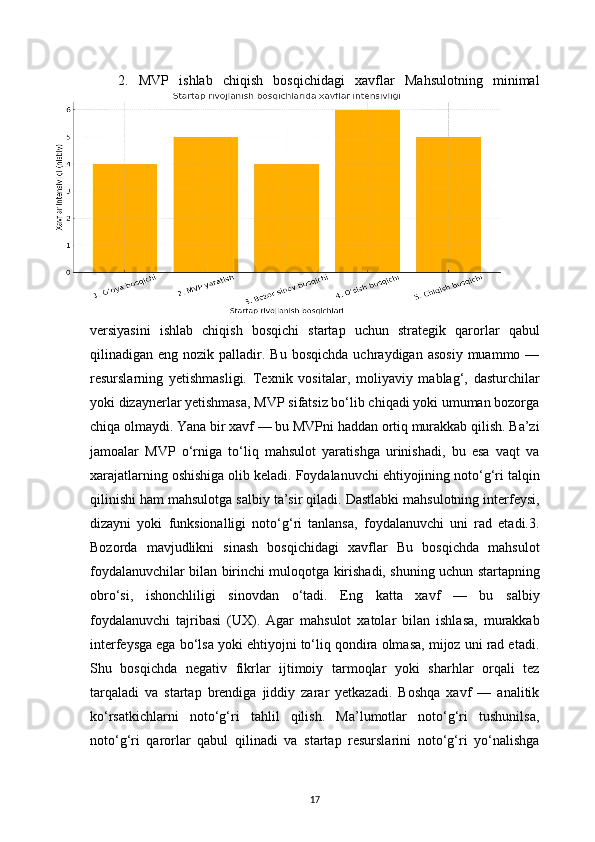 172.   MVP   ishlab   chiqish   bosqichidagi   xavflar   Mahsulotning   minimal
versiyasini   ishlab   chiqish   bosqichi   startap   uchun   strategik   qarorlar   qabul
qilinadigan  eng  nozik  palladir.  Bu  bosqichda   uchraydigan  asosiy   muammo  —
resurslarning   yetishmasligi.   Texnik   vositalar,   moliyaviy   mablag‘,   dasturchilar
yoki dizaynerlar yetishmasa, MVP sifatsiz bo‘lib chiqadi yoki umuman bozorga
chiqa olmaydi. Yana bir xavf — bu MVPni haddan ortiq murakkab qilish. Ba’zi
jamoalar   MVP   o‘rniga   to‘liq   mahsulot   yaratishga   urinishadi,   bu   esa   vaqt   va
xarajatlarning oshishiga olib keladi. Foydalanuvchi ehtiyojining noto‘g‘ri talqin
qilinishi ham mahsulotga salbiy ta’sir qiladi. Dastlabki mahsulotning interfeysi,
dizayni   yoki   funksionalligi   noto‘g‘ri   tanlansa,   foydalanuvchi   uni   rad   etadi.3.
Bozorda   mavjudlikni   sinash   bosqichidagi   xavflar   Bu   bosqichda   mahsulot
foydalanuvchilar bilan birinchi muloqotga kirishadi, shuning uchun startapning
obro‘si,   ishonchliligi   sinovdan   o‘tadi.   Eng   katta   xavf   —   bu   salbiy
foydalanuvchi   tajribasi   (UX).   Agar   mahsulot   xatolar   bilan   ishlasa,   murakkab
interfeysga ega bo‘lsa yoki ehtiyojni to‘liq qondira olmasa, mijoz uni rad etadi.
Shu   bosqichda   negativ   fikrlar   ijtimoiy   tarmoqlar   yoki   sharhlar   orqali   tez
tarqaladi   va   startap   brendiga   jiddiy   zarar   yetkazadi.   Boshqa   xavf   —   analitik
ko‘rsatkichlarni   noto‘g‘ri   tahlil   qilish.   Ma’lumotlar   noto‘g‘ri   tushunilsa,
noto‘g‘ri   qarorlar   qabul   qilinadi   va   startap   resurslarini   noto‘g‘ri   yo‘nalishga
