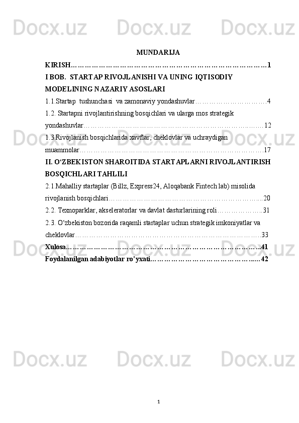 1MUNDARIJA
KIRISH …………………………………………………………………………1
I BOB.  STARTAP RIVOJLANISHI VA UNING IQTISODIY 
MODELINING NAZARIY ASOSLARI
1.1.Startap     tu shunchasi  va zamonaviy yondashuvlar ………………………….4
1.2. Startapni rivojlantirishning bosqichlari va ularga mos strategik 
yondashuvlar ……………………………………………………………..….…12
1.3.Rivojlanish bosqichlarida xavflar, cheklovlar va uchraydigan 
muammolar …………………………………………………………………….17
II. O‘ZBEKISTON SHAROITIDA STARTAPLARNI RIVOJLANTIRISH
BOSQICHLARI TAHLILI
2 .1.Mahalliy startaplar (Billz, Express24, Aloqabank Fintech lab) misolida 
rivojlanish bosqichlari ………………………………………………………....20
2 .2. Texnoparklar, akseleratorlar va davlat dasturlarining roli ………………..31
2 .3. O‘zbekiston bozorida raqamli startaplar uchun strategik imkoniyatlar va 
cheklovlar ……………………………………………………………………..33
Xulosa ………………………………………………………………………...41
Foydalanilgan adabiyotlar ro’yxati ……………………………………...…42 