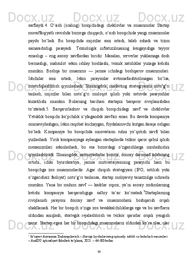 18sarflaydi.4.   O‘sish   (scaling)   bosqichidagi   cheklovlar   va   muammolar   Startap
muvaffaqiyatli ravishda bozorga chiqqach, o‘sish bosqichida yangi muammolar
paydo   bo‘ladi.   Bu   bosqichda   mijozlar   soni   ortadi,   talab   oshadi   va   tizim
samaradorligi   pasayadi.   Texnologik   infratuzilmaning   kengayishga   tayyor
emasligi   –   eng   asosiy   xavflardan   biridir.   Masalan,   serverlar   yuklamaga   dosh
bermasligi,   mahsulot   sekin   ishlay   boshlashi,   texnik   xatoliklar   yuzaga   kelishi
mumkin.   Boshqa   bir   muammo   —   jamoa   ichidagi   boshqaruv   muammolari.
Ishchilar   soni   ortadi,   lekin   jarayonlar   avtomatlashtirilmagan   bo‘lsa,
muvofiqlashtirish   qiyinlashadi.   Shuningdek,   marketing   strategiyasini   noto‘g‘ri
tanlash,   mijozlar   bilan   noto‘g‘ri   muloqot   qilish   yoki   sotuvda   pasayishlar
kuzatilishi   mumkin.   Bularning   barchasi   startapni   barqaror   rivojlanishdan
to‘xtatadi.5.   Barqarorlashuv   va   chiqish   bosqichidagi   xavf   va   cheklovlar
Yetuklik bosqichi ko‘pchilik o‘ylagandek xavfsiz emas. Bu davrda kompaniya
ommaviylashgan, lekin raqobat kuchaygan, foydalanuvchi kutgan daraja oshgan
bo‘ladi.   Kompaniya   bu   bosqichda   innovatsion   ruhni   yo‘qotish   xavfi   bilan
yuzlashadi. Yirik kompaniyaga aylangan startaplarda tezkor  qaror  qabul qilish
mexanizmlari   sekinlashadi,   bu   esa   bozordagi   o‘zgarishlarga   moslashishni
qiyinlashtiradi. Shuningdek, sarmoyadorlar bosimi, doimiy daromad talabining
ortishi,   ichki   byurokratiya,   jamoa   motivatsiyasining   pasayishi   ham   bu
bosqichga   xos   muammolardir.   Agar   chiqish   strategiyasi   (IPO,   sotilish   yoki
o‘zgarishsiz  faoliyat)  noto‘g‘ri  tanlansa,  startap moliyaviy tanazzulga  uchrashi
mumkin.   Yana   bir   muhim   xavf   —   kadrlar   oqimi,   ya’ni   asosiy   xodimlarning
ketishi   kompaniya   barqarorligiga   salbiy   ta’sir   ko‘rsatadi. 7
Startaplarning
rivojlanish   jarayoni   doimiy   xavf   va   muammolarni   boshqarish   orqali
shakllanadi. Har bir bosqich o‘ziga xos tavakkalchiliklarga ega va bu xavflarni
oldindan   aniqlash,   strategik   rejalashtirish   va   tezkor   qarorlar   orqali   yengish
zarur. Startap egasi har bir bosqichdagi muammolarni oldindan ko‘ra olsa, ular
7
  Jo‘rayev Anvarxon Xudoyqulovich  –  Startap loyihalarining iqtisodiy tahlili va baholash mezonlari . 
– AndDU iqtisodiyot fakulteti to‘plami, 2021. –  64–80-betlar .