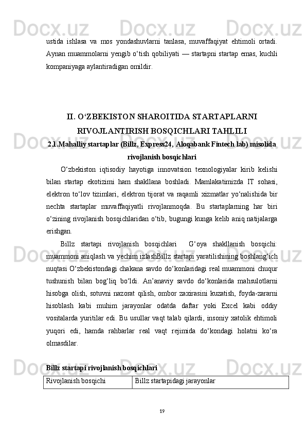 19ustida   ishlasa   va   mos   yondashuvlarni   tanlasa,   muvaffaqiyat   ehtimoli   ortadi.
Aynan muammolarni  yengib o‘tish qobiliyati  — startapni  startap emas, kuchli
kompaniyaga aylantiradigan omildir.
II. O‘ZBEKISTON SHAROITIDA STARTAPLARNI
RIVOJLANTIRISH BOSQICHLARI TAHLILI
2 .1.Mahalliy startaplar (Billz, Express24, Aloqabank Fintech lab) misolida
rivojlanish bosqichlari
O‘zbekiston   iqtisodiy   hayotiga   innovatsion   texnologiyalar   kirib   kelishi
bilan   startap   ekotizimi   ham   shakllana   boshladi.   Mamlakatimizda   IT   sohasi,
elektron   to‘lov   tizimlari,   elektron   tijorat   va   raqamli   xizmatlar   yo‘nalishida   bir
nechta   startaplar   muvaffaqiyatli   rivojlanmoqda.   Bu   startaplarning   har   biri
o‘zining  rivojlanish  bosqichlaridan  o‘tib, bugungi  kunga  kelib  aniq natijalarga
erishgan.
Billz   startapi   rivojlanish   bosqichlari     G‘oya   shakllanish   bosqichi:
muammoni aniqlash va yechim izlashBillz startapi yaratilishining boshlang‘ich
nuqtasi O‘zbekistondagi chakana savdo do‘konlaridagi real muammoni chuqur
tushunish   bilan   bog‘liq   bo‘ldi.   An’anaviy   savdo   do‘konlarida   mahsulotlarni
hisobga   olish,   sotuvni   nazorat   qilish,   ombor   zaxirasini   kuzatish,   foyda-zararni
hisoblash   kabi   muhim   jarayonlar   odatda   daftar   yoki   Excel   kabi   oddiy
vositalarda  yuritilar  edi.  Bu   usullar   vaqt   talab  qilardi,  insoniy   xatolik  ehtimoli
yuqori   edi,   hamda   rahbarlar   real   vaqt   rejimida   do‘kondagi   holatni   ko‘ra
olmasdilar.
Billz startapi rivojlanish bosqichlari
Rivojlanish bosqichi Billz startapidagi jarayonlar 