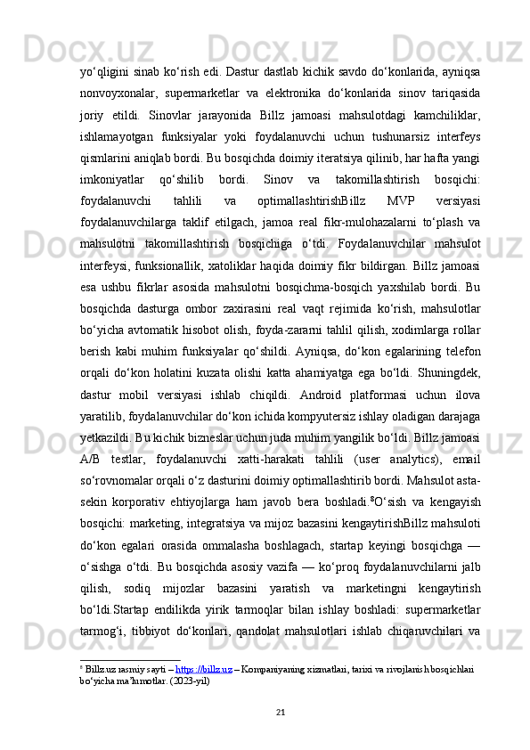 21yo‘qligini sinab ko‘rish edi. Dastur  dastlab kichik savdo do‘konlarida, ayniqsa
nonvoyxonalar,   supermarketlar   va   elektronika   do‘konlarida   sinov   tariqasida
joriy   etildi.   Sinovlar   jarayonida   Billz   jamoasi   mahsulotdagi   kamchiliklar,
ishlamayotgan   funksiyalar   yoki   foydalanuvchi   uchun   tushunarsiz   interfeys
qismlarini aniqlab bordi. Bu bosqichda doimiy iteratsiya qilinib, har hafta yangi
imkoniyatlar   qo‘shilib   bordi.   Sinov   va   takomillashtirish   bosqichi:
foydalanuvchi   tahlili   va   optimallashtirishBillz   MVP   versiyasi
foydalanuvchilarga   taklif   etilgach,   jamoa   real   fikr-mulohazalarni   to‘plash   va
mahsulotni   takomillashtirish   bosqichiga   o‘tdi.   Foydalanuvchilar   mahsulot
interfeysi,   funksionallik,  xatoliklar   haqida  doimiy   fikr   bildirgan.   Billz   jamoasi
esa   ushbu   fikrlar   asosida   mahsulotni   bosqichma-bosqich   yaxshilab   bordi.   Bu
bosqichda   dasturga   ombor   zaxirasini   real   vaqt   rejimida   ko‘rish,   mahsulotlar
bo‘yicha   avtomatik  hisobot   olish,  foyda-zararni  tahlil  qilish,  xodimlarga  rollar
berish   kabi   muhim   funksiyalar   qo‘shildi.   Ayniqsa,   do‘kon   egalarining   telefon
orqali   do‘kon   holatini   kuzata   olishi   katta   ahamiyatga   ega   bo‘ldi.   Shuningdek,
dastur   mobil   versiyasi   ishlab   chiqildi.   Android   platformasi   uchun   ilova
yaratilib, foydalanuvchilar do‘kon ichida kompyutersiz ishlay oladigan darajaga
yetkazildi. Bu kichik bizneslar uchun juda muhim yangilik bo‘ldi. Billz jamoasi
A/B   testlar,   foydalanuvchi   xatti-harakati   tahlili   (user   analytics),   email
so‘rovnomalar orqali o‘z dasturini doimiy optimallashtirib bordi. Mahsulot asta-
sekin   korporativ   ehtiyojlarga   ham   javob   bera   boshladi. 8
O‘sish   va   kengayish
bosqichi: marketing, integratsiya va mijoz bazasini kengaytirishBillz mahsuloti
do‘kon   egalari   orasida   ommalasha   boshlagach,   startap   keyingi   bosqichga   —
o‘sishga   o‘tdi.   Bu   bosqichda   asosiy   vazifa   —   ko‘proq   foydalanuvchilarni   jalb
qilish,   sodiq   mijozlar   bazasini   yaratish   va   marketingni   kengaytirish
bo‘ldi.Startap   endilikda   yirik   tarmoqlar   bilan   ishlay   boshladi:   supermarketlar
tarmog‘i,   tibbiyot   do‘konlari,   qandolat   mahsulotlari   ishlab   chiqaruvchilari   va
8
  Billz.uz rasmiy sayti  –  https://billz.uz  – Kompaniyaning xizmatlari, tarixi va rivojlanish bosqichlari 
bo‘yicha ma’lumotlar. (2023-yil) 