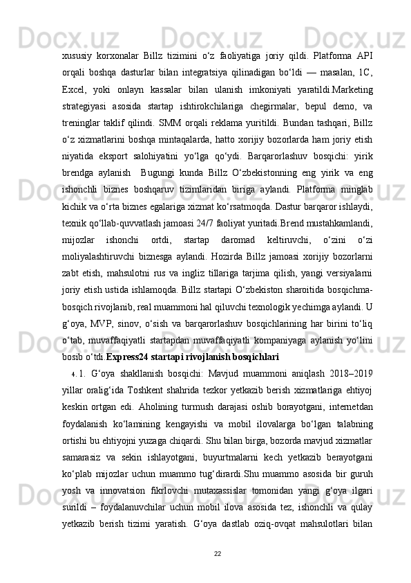 22xususiy   korxonalar   Billz   tizimini   o‘z   faoliyatiga   joriy   qildi.   Platforma   API
orqali   boshqa   dasturlar   bilan   integratsiya   qilinadigan   bo‘ldi   —   masalan,   1C,
Excel,   yoki   onlayn   kassalar   bilan   ulanish   imkoniyati   yaratildi.Marketing
strategiyasi   asosida   startap   ishtirokchilariga   chegirmalar,   bepul   demo,   va
treninglar   taklif   qilindi.   SMM   orqali   reklama   yuritildi.   Bundan   tashqari,   Billz
o‘z   xizmatlarini   boshqa   mintaqalarda,   hatto   xorijiy   bozorlarda   ham   joriy   etish
niyatida   eksport   salohiyatini   yo‘lga   qo‘ydi.   Barqarorlashuv   bosqichi:   yirik
brendga   aylanish     Bugungi   kunda   Billz   O‘zbekistonning   eng   yirik   va   eng
ishonchli   biznes   boshqaruv   tizimlaridan   biriga   aylandi.   Platforma   minglab
kichik va o‘rta biznes egalariga xizmat ko‘rsatmoqda. Dastur barqaror ishlaydi,
texnik qo‘llab-quvvatlash jamoasi 24/7 faoliyat yuritadi.Brend mustahkamlandi,
mijozlar   ishonchi   ortdi,   startap   daromad   keltiruvchi,   o‘zini   o‘zi
moliyalashtiruvchi   biznesga   aylandi.   Hozirda   Billz   jamoasi   xorijiy   bozorlarni
zabt   etish,   mahsulotni   rus   va   ingliz   tillariga   tarjima   qilish,   yangi   versiyalarni
joriy etish ustida ishlamoqda. Billz startapi O‘zbekiston sharoitida bosqichma-
bosqich rivojlanib, real muammoni hal qiluvchi texnologik yechimga aylandi. U
g‘oya,   MVP,   sinov,   o‘sish   va   barqarorlashuv   bosqichlarining   har   birini   to‘liq
o‘tab,   muvaffaqiyatli   startapdan   muvaffaqiyatli   kompaniyaga   aylanish   yo‘lini
bosib o‘tdi. Express24 startapi rivojlanish bosqichlari  
4.  1.   G‘oya   shakllanish   bosqichi:   Mavjud   muammoni   aniqlash   2018–2019
yillar   oralig‘ida   Toshkent   shahrida   tezkor   yetkazib   berish   xizmatlariga   ehtiyoj
keskin   ortgan   edi.   Aholining   turmush   darajasi   oshib   borayotgani,   internetdan
foydalanish   ko‘lamining   kengayishi   va   mobil   ilovalarga   bo‘lgan   talabning
ortishi bu ehtiyojni yuzaga chiqardi. Shu bilan birga, bozorda mavjud xizmatlar
samarasiz   va   sekin   ishlayotgani,   buyurtmalarni   kech   yetkazib   berayotgani
ko‘plab   mijozlar   uchun   muammo   tug‘dirardi.Shu   muammo   asosida   bir   guruh
yosh   va   innovatsion   fikrlovchi   mutaxassislar   tomonidan   yangi   g‘oya   ilgari
surildi   –   foydalanuvchilar   uchun   mobil   ilova   asosida   tez,   ishonchli   va   qulay
yetkazib   berish   tizimi   yaratish.   G‘oya   dastlab   oziq-ovqat   mahsulotlari   bilan
