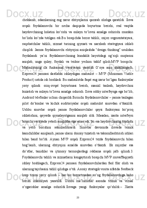 23cheklanib,   odamlarning   eng   zarur   ehtiyojlarini   qamrab   olishga   qaratildi.   Ilova
orqali   foydalanuvchi   bir   necha   daqiqada   buyurtma   berishi,   real   vaqtda
haydovchining   holatini   ko‘rishi   va   onlayn   to‘lovni   amalga   oshirishi   mumkin
bo‘lishi   ko‘zda   tutilgan   edi.Bu   bosqichda   bozor   tahlili,   mijoz   segmentatsiyasi,
raqobatchilar   tahlili,   xizmat   turining   qiymati   va   narxlash   strategiyasi   ishlab
chiqildi. Jamoa foydalanuvchi ehtiyojini aniqlashda “design thinking” usulidan
foydalandi:   ya’ni   foydalanuvchining   kundalik   hayotidagi   og‘riqli   nuqtasini
aniqlab,   unga   qulay,   foydali   va   tezkor   yechim   taklif   qilish.MVP   bosqichi:
Mahsulotning   ilk   funksional   versiyasini   yaratish   G‘oya   aniq   shakllangach,
Express24   jamoasi   dastlabki   ishlaydigan   mahsulot   –   MVP   (Minimum   Viable
Product) ustida ish boshladi. Bu mahsulotda faqat eng zarur bo‘lgan funksiyalar
joriy   qilindi:   oziq-ovqat   buyurtmasi   berish,   manzil   tanlash,   haydovchini
kuzatish va onlayn to‘lovni amalga oshirish. Ilova oddiy interfeysga ega bo‘lib,
Android telefonlar uchun chiqarildi.Birinchi foydalanuvchilar – jamoa tanlagan
pilot   do‘konlar   va   kichik   auditoriyalar   orqali   mahsulot   sinovdan   o‘tkazildi.
Ushbu   sinovlar   orqali   jamoa   foydalanuvchilar   qaysi   funksiyani   ko‘proq
ishlatishini,   qayerda   qiynalayotganini   aniqlab   oldi.   Masalan,   xarita   interfeysi
birinchi versiyada yetarli aniqlikka ega emas edi, bu esa haydovchining topilishi
va   yetib   borishini   sekinlashtirardi.   Sinovlar   davomida   ilovada   texnik
kamchiliklar aniqlanib, jamoa ularni doimiy tuzatish va takomillashtirish ishlari
bilan   band   bo‘ldi.   Aynan   MVP   orqali   Express24   tezda   foydalanuvchi   bilan
bog‘lanib,   ularning   ehtiyojini   amalda   sinovdan   o‘tkazdi.   Ilk   mijozlar   esa
do‘stlar,   tanishlar   va   ijtimoiy   tarmoqlardagi   reklama   orqali   jalb   qilindi.3.
Foydalanuvchi tahlili va xizmatlarni kengaytirish bosqichi MVP muvaffaqiyatli
ishlay   boshlagach,   Express24   jamoasi   foydalanuvchilardan   faol   fikr   olish   va
ularning tajribasini tahlil qilishga o‘tdi. Asosiy strategik vosita sifatida feedback
loop   tizimi   joriy   qilindi   –   har   bir   buyurtmadan   so‘ng   foydalanuvchiga   baho
berish   imkoniyati   yaratildi.   Ushbu   ma’lumotlar   asosida   texnik   va   vizual
o‘zgarishlar   amalga   oshirildi.Ilovaga   yangi   funksiyalar   qo‘shildi:–   Xarita