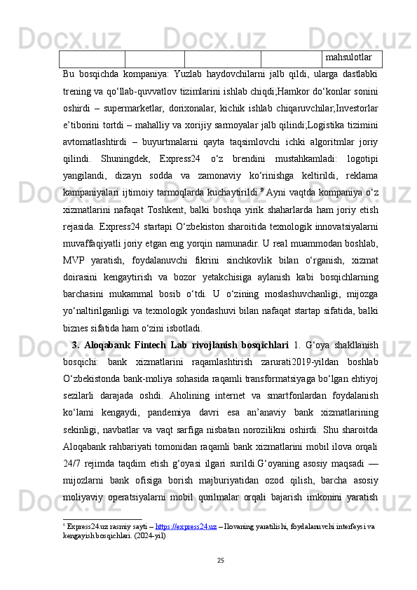 25 mahsulotlar
Bu   bosqichda   kompaniya:   Yuzlab   haydovchilarni   jalb   qildi,   ularga   dastlabki
trening va qo‘llab-quvvatlov tizimlarini ishlab chiqdi;Hamkor do‘konlar sonini
oshirdi   –   supermarketlar,   dorixonalar,   kichik   ishlab   chiqaruvchilar;Investorlar
e’tiborini tortdi – mahalliy va xorijiy sarmoyalar jalb qilindi;Logistika tizimini
avtomatlashtirdi   –   buyurtmalarni   qayta   taqsimlovchi   ichki   algoritmlar   joriy
qilindi.   Shuningdek,   Express24   o‘z   brendini   mustahkamladi:   logotipi
yangilandi,   dizayn   sodda   va   zamonaviy   ko‘rinishga   keltirildi,   reklama
kampaniyalari ijtimoiy tarmoqlarda kuchaytirildi. 9
  Ayni vaqtda kompaniya o‘z
xizmatlarini   nafaqat   Toshkent,   balki   boshqa   yirik   shaharlarda   ham   joriy   etish
rejasida.   Express24  startapi  O‘zbekiston  sharoitida  texnologik innovatsiyalarni
muvaffaqiyatli joriy etgan eng yorqin namunadir. U real muammodan boshlab,
MVP   yaratish,   foydalanuvchi   fikrini   sinchkovlik   bilan   o‘rganish,   xizmat
doirasini   kengaytirish   va   bozor   yetakchisiga   aylanish   kabi   bosqichlarning
barchasini   mukammal   bosib   o‘tdi.   U   o‘zining   moslashuvchanligi,   mijozga
yo‘naltirilganligi va texnologik yondashuvi  bilan nafaqat startap sifatida, balki
biznes sifatida ham o‘zini isbotladi.
    3.   Aloqabank   Fintech   Lab   rivojlanish   bosqichlari   1.   G‘oya   shakllanish
bosqichi:   bank   xizmatlarini   raqamlashtirish   zarurati2019-yildan   boshlab
O‘zbekistonda bank-moliya sohasida raqamli transformatsiyaga bo‘lgan ehtiyoj
sezilarli   darajada   oshdi.   Aholining   internet   va   smartfonlardan   foydalanish
ko‘lami   kengaydi,   pandemiya   davri   esa   an’anaviy   bank   xizmatlarining
sekinligi,   navbatlar   va   vaqt   sarfiga   nisbatan   norozilikni   oshirdi.   Shu   sharoitda
Aloqabank rahbariyati tomonidan raqamli bank xizmatlarini mobil ilova orqali
24/7   rejimda   taqdim   etish   g‘oyasi   ilgari   surildi.G‘oyaning   asosiy   maqsadi   —
mijozlarni   bank   ofisiga   borish   majburiyatidan   ozod   qilish,   barcha   asosiy
moliyaviy   operatsiyalarni   mobil   qurilmalar   orqali   bajarish   imkonini   yaratish
9
  Express24.uz rasmiy sayti  –  https://express24.uz  – Ilovaning yaratilishi, foydalanuvchi interfeysi va 
kengayish bosqichlari. (2024-yil)