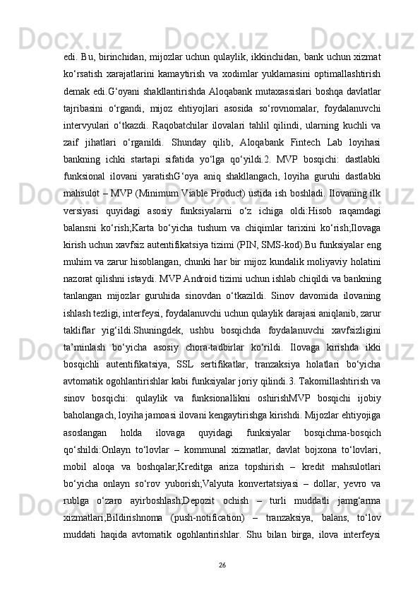 26edi. Bu, birinchidan, mijozlar uchun qulaylik, ikkinchidan, bank uchun xizmat
ko‘rsatish   xarajatlarini   kamaytirish   va   xodimlar   yuklamasini   optimallashtirish
demak edi.G‘oyani shakllantirishda Aloqabank mutaxassislari boshqa davlatlar
tajribasini   o‘rgandi,   mijoz   ehtiyojlari   asosida   so‘rovnomalar,   foydalanuvchi
intervyulari   o‘tkazdi.   Raqobatchilar   ilovalari   tahlil   qilindi,   ularning   kuchli   va
zaif   jihatlari   o‘rganildi.   Shunday   qilib,   Aloqabank   Fintech   Lab   loyihasi
bankning   ichki   startapi   sifatida   yo‘lga   qo‘yildi.2.   MVP   bosqichi:   dastlabki
funksional   ilovani   yaratishG‘oya   aniq   shakllangach,   loyiha   guruhi   dastlabki
mahsulot – MVP (Minimum Viable Product) ustida ish boshladi. Ilovaning ilk
versiyasi   quyidagi   asosiy   funksiyalarni   o‘z   ichiga   oldi:Hisob   raqamdagi
balansni   ko‘rish;Karta   bo‘yicha   tushum   va   chiqimlar   tarixini   ko‘rish;Ilovaga
kirish uchun xavfsiz autentifikatsiya tizimi (PIN, SMS-kod).Bu funksiyalar eng
muhim va zarur hisoblangan, chunki har bir mijoz kundalik moliyaviy holatini
nazorat qilishni istaydi. MVP Android tizimi uchun ishlab chiqildi va bankning
tanlangan   mijozlar   guruhida   sinovdan   o‘tkazildi.   Sinov   davomida   ilovaning
ishlash tezligi, interfeysi, foydalanuvchi uchun qulaylik darajasi aniqlanib, zarur
takliflar   yig‘ildi.Shuningdek,   ushbu   bosqichda   foydalanuvchi   xavfsizligini
ta’minlash   bo‘yicha   asosiy   chora-tadbirlar   ko‘rildi.   Ilovaga   kirishda   ikki
bosqichli   autentifikatsiya,   SSL   sertifikatlar,   tranzaksiya   holatlari   bo‘yicha
avtomatik ogohlantirishlar kabi funksiyalar joriy qilindi.3. Takomillashtirish va
sinov   bosqichi:   qulaylik   va   funksionallikni   oshirishMVP   bosqichi   ijobiy
baholangach, loyiha jamoasi ilovani kengaytirishga kirishdi. Mijozlar ehtiyojiga
asoslangan   holda   ilovaga   quyidagi   funksiyalar   bosqichma-bosqich
qo‘shildi:Onlayn   to‘lovlar   –   kommunal   xizmatlar,   davlat   bojxona   to‘lovlari,
mobil   aloqa   va   boshqalar;Kreditga   ariza   topshirish   –   kredit   mahsulotlari
bo‘yicha   onlayn   so‘rov   yuborish;Valyuta   konvertatsiyasi   –   dollar,   yevro   va
rublga   o‘zaro   ayirboshlash;Depozit   ochish   –   turli   muddatli   jamg‘arma
xizmatlari;Bildirishnoma   (push-notification)   –   tranzaksiya,   balans,   to‘lov
muddati   haqida   avtomatik   ogohlantirishlar.   Shu   bilan   birga,   ilova   interfeysi