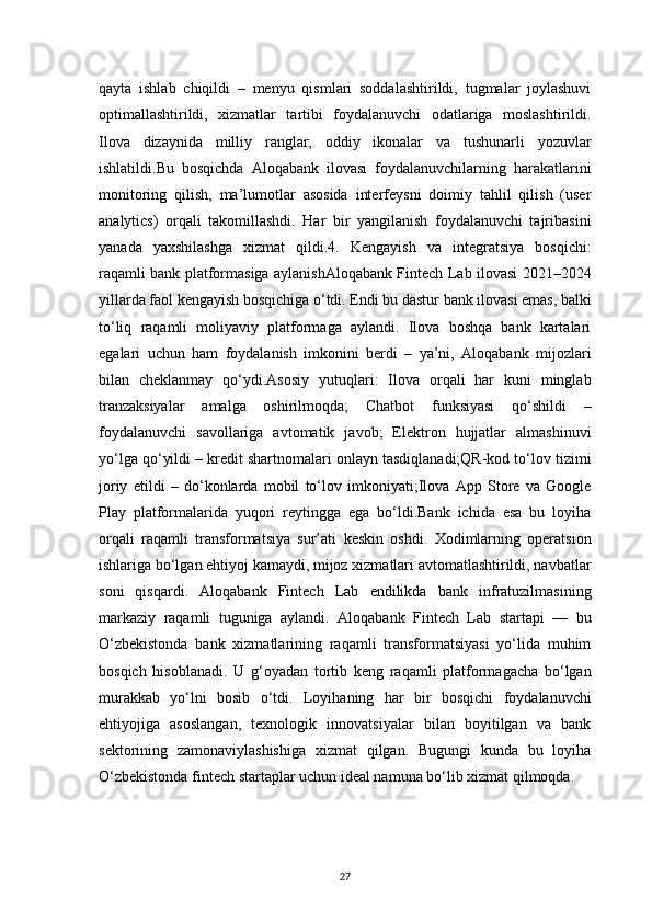27qayta   ishlab   chiqildi   –   menyu   qismlari   soddalashtirildi,   tugmalar   joylashuvi
optimallashtirildi,   xizmatlar   tartibi   foydalanuvchi   odatlariga   moslashtirildi.
Ilova   dizaynida   milliy   ranglar,   oddiy   ikonalar   va   tushunarli   yozuvlar
ishlatildi.Bu   bosqichda   Aloqabank   ilovasi   foydalanuvchilarning   harakatlarini
monitoring   qilish,   ma’lumotlar   asosida   interfeysni   doimiy   tahlil   qilish   (user
analytics)   orqali   takomillashdi.   Har   bir   yangilanish   foydalanuvchi   tajribasini
yanada   yaxshilashga   xizmat   qildi.4.   Kengayish   va   integratsiya   bosqichi:
raqamli bank platformasiga aylanishAloqabank Fintech Lab ilovasi 2021–2024
yillarda faol kengayish bosqichiga o‘tdi. Endi bu dastur bank ilovasi emas, balki
to‘liq   raqamli   moliyaviy   platformaga   aylandi.   Ilova   boshqa   bank   kartalari
egalari   uchun   ham   foydalanish   imkonini   berdi   –   ya’ni,   Aloqabank   mijozlari
bilan   cheklanmay   qo‘ydi.Asosiy   yutuqlari:   Ilova   orqali   har   kuni   minglab
tranzaksiyalar   amalga   oshirilmoqda;   Chatbot   funksiyasi   qo‘shildi   –
foydalanuvchi   savollariga   avtomatik   javob;   Elektron   hujjatlar   almashinuvi
yo‘lga qo‘yildi – kredit shartnomalari onlayn tasdiqlanadi;QR-kod to‘lov tizimi
joriy   etildi   –   do‘konlarda   mobil   to‘lov   imkoniyati;Ilova   App   Store   va   Google
Play   platformalarida   yuqori   reytingga   ega   bo‘ldi.Bank   ichida   esa   bu   loyiha
orqali   raqamli   transformatsiya   sur’ati   keskin   oshdi.   Xodimlarning   operatsion
ishlariga bo‘lgan ehtiyoj kamaydi, mijoz xizmatlari avtomatlashtirildi, navbatlar
soni   qisqardi.   Aloqabank   Fintech   Lab   endilikda   bank   infratuzilmasining
markaziy   raqamli   tuguniga   aylandi.   Aloqabank   Fintech   Lab   startapi   —   bu
O‘zbekistonda   bank   xizmatlarining   raqamli   transformatsiyasi   yo‘lida   muhim
bosqich   hisoblanadi.   U   g‘oyadan   tortib   keng   raqamli   platformagacha   bo‘lgan
murakkab   yo‘lni   bosib   o‘tdi.   Loyihaning   har   bir   bosqichi   foydalanuvchi
ehtiyojiga   asoslangan,   texnologik   innovatsiyalar   bilan   boyitilgan   va   bank
sektorining   zamonaviylashishiga   xizmat   qilgan.   Bugungi   kunda   bu   loyiha
O‘zbekistonda fintech startaplar uchun ideal namuna bo‘lib xizmat qilmoqda.