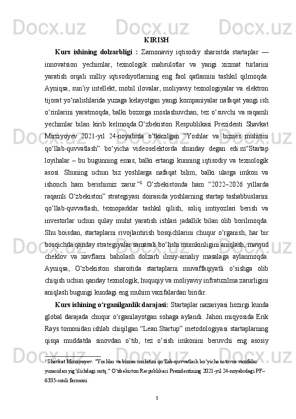 1KIRISH
Kurs   ishining   dolzarbligi   :   Zamonaviy   iqtisodiy   sharoitda   startaplar   —
innovatsion   yechimlar,   texnologik   mahsulotlar   va   yangi   xizmat   turlarini
yaratish   orqali   milliy   iqtisodiyotlarning   eng   faol   qatlamini   tashkil   qilmoqda.
Ayniqsa,  sun’iy intellekt,  mobil  ilovalar, moliyaviy  texnologiyalar   va  elektron
tijorat yo‘nalishlarida yuzaga kelayotgan yangi kompaniyalar nafaqat yangi ish
o‘rinlarini  yaratmoqda,  balki  bozorga  moslashuvchan,   tez  o‘suvchi   va  raqamli
yechimlar   bilan   kirib   kelmoqda.O‘zbekiston   Respublikasi   Prezidenti   Shavkat
Mirziyoyev   2021-yil   24-noyabrda   o‘tkazilgan   “Yoshlar   va   biznes   muhitini
qo‘llab-quvvatlash”   bo‘yicha   videoselektorda   shunday   degan   edi:m“Startap
loyihalar   –   bu   bugunning   emas,   balki   ertangi   kunning   iqtisodiy   va   texnologik
asosi.   Shuning   uchun   biz   yoshlarga   nafaqat   bilim,   balki   ularga   imkon   va
ishonch   ham   berishimiz   zarur.” 1
  O‘zbekistonda   ham   “2022–2026   yillarda
raqamli  O‘zbekiston” strategiyasi  doirasida yoshlarning startap tashabbuslarini
qo‘llab-quvvatlash,   texnoparklar   tashkil   qilish,   soliq   imtiyozlari   berish   va
investorlar   uchun   qulay   muhit   yaratish   ishlari   jadallik   bilan   olib   borilmoqda.
Shu   boisdan,   startaplarni   rivojlantirish   bosqichlarini   chuqur   o‘rganish,   har   bir
bosqichda qanday strategiyalar samarali bo‘lishi mumkinligini aniqlash, mavjud
cheklov   va   xavflarni   baholash   dolzarb   ilmiy-amaliy   masalaga   aylanmoqda.
Ayniqsa,   O‘zbekiston   sharoitida   startaplarni   muvaffaqiyatli   o‘sishga   olib
chiqish uchun qanday texnologik, huquqiy va moliyaviy infratuzilma zarurligini
aniqlash bugungi kundagi eng muhim vazifalardan biridir.
Kurs ishining o‘rganilganlik darajasi:  Startaplar nazariyasi hozirgi kunda
global   darajada   chuqur   o‘rganilayotgan   sohaga   aylandi.   Jahon   miqyosida   Erik
Rays tomonidan ishlab chiqilgan “Lean Startup” metodologiyasi startaplarning
qisqa   muddatda   sinovdan   o‘tib,   tez   o‘sish   imkonini   beruvchi   eng   asosiy
1
  Shavkat Mirziyoyev.  "Yoshlar va biznes muhitini qo‘llab-quvvatlash bo‘yicha ustuvor vazifalar 
yuzasidan yig‘ilishdagi nutq."   O‘zbekiston Respublikasi Prezidentining 2021-yil 24-noyabrdagi PF–
6335-sonli farmoni. 