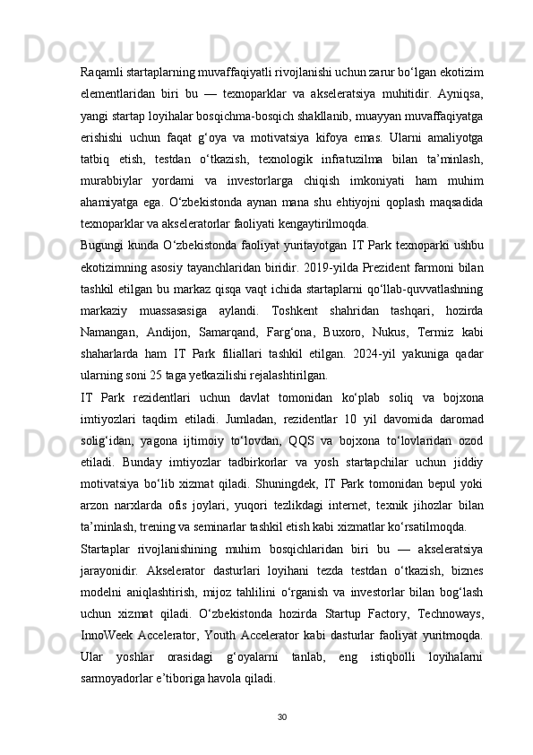 30Raqamli startaplarning muvaffaqiyatli rivojlanishi uchun zarur bo‘lgan ekotizim
elementlaridan   biri   bu   —   texnoparklar   va   akseleratsiya   muhitidir.   Ayniqsa,
yangi startap loyihalar bosqichma-bosqich shakllanib, muayyan muvaffaqiyatga
erishishi   uchun   faqat   g‘oya   va   motivatsiya   kifoya   emas.   Ularni   amaliyotga
tatbiq   etish,   testdan   o‘tkazish,   texnologik   infratuzilma   bilan   ta’minlash,
murabbiylar   yordami   va   investorlarga   chiqish   imkoniyati   ham   muhim
ahamiyatga   ega.   O‘zbekistonda   aynan   mana   shu   ehtiyojni   qoplash   maqsadida
texnoparklar va akseleratorlar faoliyati kengaytirilmoqda.
Bugungi  kunda  O‘zbekistonda   faoliyat  yuritayotgan   IT   Park   texnoparki   ushbu
ekotizimning asosiy  tayanchlaridan biridir. 2019-yilda Prezident  farmoni  bilan
tashkil  etilgan bu markaz qisqa vaqt ichida startaplarni qo‘llab-quvvatlashning
markaziy   muassasasiga   aylandi.   Toshkent   shahridan   tashqari,   hozirda
Namangan,   Andijon,   Samarqand,   Farg‘ona,   Buxoro,   Nukus,   Termiz   kabi
shaharlarda   ham   IT   Park   filiallari   tashkil   etilgan.   2024-yil   yakuniga   qadar
ularning soni 25 taga yetkazilishi rejalashtirilgan.
IT   Park   rezidentlari   uchun   davlat   tomonidan   ko‘plab   soliq   va   bojxona
imtiyozlari   taqdim   etiladi.   Jumladan,   rezidentlar   10   yil   davomida   daromad
solig‘idan,   yagona   ijtimoiy   to‘lovdan,   QQS   va   bojxona   to‘lovlaridan   ozod
etiladi.   Bunday   imtiyozlar   tadbirkorlar   va   yosh   startapchilar   uchun   jiddiy
motivatsiya   bo‘lib   xizmat   qiladi.   Shuningdek,   IT   Park   tomonidan   bepul   yoki
arzon   narxlarda   ofis   joylari,   yuqori   tezlikdagi   internet,   texnik   jihozlar   bilan
ta’minlash, trening va seminarlar tashkil etish kabi xizmatlar ko‘rsatilmoqda.
Startaplar   rivojlanishining   muhim   bosqichlaridan   biri   bu   —   akseleratsiya
jarayonidir.   Akselerator   dasturlari   loyihani   tezda   testdan   o‘tkazish,   biznes
modelni   aniqlashtirish,   mijoz   tahlilini   o‘rganish   va   investorlar   bilan   bog‘lash
uchun   xizmat   qiladi.   O‘zbekistonda   hozirda   Startup   Factory ,   Technoways ,
InnoWeek   Accelerator ,   Youth   Accelerator   kabi   dasturlar   faoliyat   yuritmoqda.
Ular   yoshlar   orasidagi   g‘oyalarni   tanlab,   eng   istiqbolli   loyihalarni
sarmoyadorlar e’tiboriga havola qiladi.