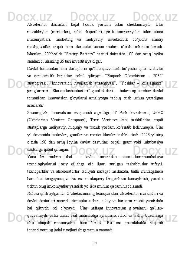 31Akselerator   dasturlari   faqat   texnik   yordam   bilan   cheklanmaydi.   Ular
murabbiylar   (mentorlar),   soha   ekspertlari,   yirik   kompaniyalar   bilan   aloqa
imkoniyatlari,   marketing   va   moliyaviy   savodxonlik   bo‘yicha   amaliy
mashg‘ulotlar   orqali   ham   startaplar   uchun   muhim   o‘sish   imkonini   beradi.
Masalan,   2022-yilda   “Startup   Factory”   dasturi   doirasida   100   dan   ortiq   loyiha
saralanib, ularning 35 tasi investitsiya olgan.
Davlat  tomonidan ham  startaplarni  qo‘llab-quvvatlash bo‘yicha   qator  dasturlar
va   qonunchilik   hujjatlari   qabul   qilingan.   “Raqamli   O‘zbekiston   –   2030”
strategiyasi,   “Innovatsion   rivojlanish   strategiyasi”,   “Yoshlar   –   kelajagimiz”
jamg‘armasi, “Startap tashabbuslari” grant dasturi — bularning barchasi davlat
tomonidan   innovatsion   g‘oyalarni   amaliyotga   tadbiq   etish   uchun   yaratilgan
asoslardir.
Shuningdek,   Innovatsion   rivojlanish   agentligi ,   IT   Park   Investment ,   UzVC
(Uzbekistan   Venture   Company) ,   Trust   Ventures   kabi   tashkilotlar   orqali
startaplarga   moliyaviy,   huquqiy   va   texnik   yordam   ko‘rsatib   kelinmoqda.   Ular
yil   davomida   tanlovlar,   grantlar   va   master-klasslar   tashkil   etadi.   2023-yilning
o‘zida   150   dan   ortiq   loyiha   davlat   dasturlari   orqali   grant   yoki   inkubatsiya
dasturiga qabul qilingan.
Yana   bir   muhim   jihat   —   davlat   tomonidan   axborot-kommunikatsiya
texnologiyalarini   joriy   qilishga   oid   ilgari   surilgan   tashabbuslar   tufayli,
texnoparklar   va   akseleratorlar   faoliyati   nafaqat   markazda,   balki   mintaqalarda
ham   faol   kengaymoqda.   Bu   esa   mintaqaviy   tengsizlikni   kamaytirish,   yoshlar
uchun teng imkoniyatlar yaratish yo‘lida muhim qadam hisoblanadi.
Xulosa qilib aytganda, O‘zbekistonning texnoparklari, akselerator markazlari va
davlat   dasturlari   raqamli   startaplar   uchun   qulay   va   barqaror   muhit   yaratishda
hal   qiluvchi   rol   o‘ynaydi.   Ular   nafaqat   innovatsion   g‘oyalarni   qo‘llab-
quvvatlaydi, balki ularni real mahsulotga aylantirib, ichki va tashqi bozorlarga
olib   chiqish   imkoniyatini   ham   beradi.   Bu   esa   mamlakatda   raqamli
iqtisodiyotning jadal rivojlanishiga zamin yaratadi.