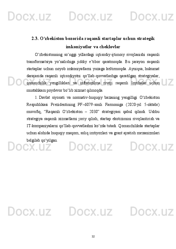 32 
2 .3. O‘zbekiston bozorida raqamli startaplar uchun strategik
imkoniyatlar va cheklovlar
O‘zbekistonning   so‘nggi   yillardagi   iqtisodiy-ijtimoiy   rivojlanishi   raqamli
transformatsiya   yo‘nalishiga   jiddiy   e’tibor   qaratmoqda.   Bu   jarayon   raqamli
startaplar   uchun   noyob   imkoniyatlarni   yuzaga   keltirmoqda.   Ayniqsa,   hukumat
darajasida   raqamli   iqtisodiyotni   qo‘llab-quvvatlashga   qaratilgan   strategiyalar,
qonunchilik   yengilliklari   va   infratuzilma   rivoji   raqamli   loyihalar   uchun
mustahkam poydevor bo‘lib xizmat qilmoqda.
1.  Davlat   siyosati   va   normativ-huquqiy   bazaning   yengilligi   O‘zbekiston
Respublikasi   Prezidentining   PF–6079-sonli   Farmoniga   (2020-yil   5-oktabr)
muvofiq,   “Raqamli   O‘zbekiston   –   2030”   strategiyasi   qabul   qilindi.   Ushbu
strategiya   raqamli   xizmatlarni   joriy   qilish,   startap   ekotizimini   rivojlantirish   va
IT-kompaniyalarni qo‘llab-quvvatlashni ko‘zda tutadi. Qonunchilikda startaplar
uchun alohida huquqiy maqom, soliq imtiyozlari va grant ajratish mexanizmlari
belgilab qo‘yilgan.