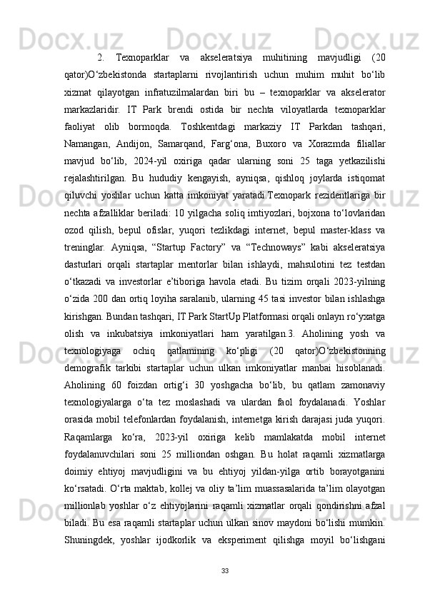 33      2.   Texnoparklar   va   akseleratsiya   muhitining   mavjudligi   (20
qator)O‘zbekistonda   startaplarni   rivojlantirish   uchun   muhim   muhit   bo‘lib
xizmat   qilayotgan   infratuzilmalardan   biri   bu   –   texnoparklar   va   akselerator
markazlaridir.   IT   Park   brendi   ostida   bir   nechta   viloyatlarda   texnoparklar
faoliyat   olib   bormoqda.   Toshkentdagi   markaziy   IT   Parkdan   tashqari,
Namangan,   Andijon,   Samarqand,   Farg‘ona,   Buxoro   va   Xorazmda   filiallar
mavjud   bo‘lib,   2024-yil   oxiriga   qadar   ularning   soni   25   taga   yetkazilishi
rejalashtirilgan.   Bu   hududiy   kengayish,   ayniqsa,   qishloq   joylarda   istiqomat
qiluvchi   yoshlar   uchun   katta   imkoniyat   yaratadi.Texnopark   rezidentlariga   bir
nechta afzalliklar  beriladi:  10 yilgacha soliq imtiyozlari, bojxona to‘lovlaridan
ozod   qilish,   bepul   ofislar,   yuqori   tezlikdagi   internet,   bepul   master-klass   va
treninglar.   Ayniqsa,   “Startup   Factory”   va   “Technoways”   kabi   akseleratsiya
dasturlari   orqali   startaplar   mentorlar   bilan   ishlaydi,   mahsulotini   tez   testdan
o‘tkazadi   va   investorlar   e’tiboriga   havola   etadi.   Bu   tizim   orqali   2023-yilning
o‘zida 200 dan ortiq loyiha saralanib, ularning 45 tasi  investor bilan ishlashga
kirishgan. Bundan tashqari, IT Park StartUp Platformasi orqali onlayn ro‘yxatga
olish   va   inkubatsiya   imkoniyatlari   ham   yaratilgan.3.   Aholining   yosh   va
texnologiyaga   ochiq   qatlamining   ko‘pligi   (20   qator)O‘zbekistonning
demografik   tarkibi   startaplar   uchun   ulkan   imkoniyatlar   manbai   hisoblanadi.
Aholining   60   foizdan   ortig‘i   30   yoshgacha   bo‘lib,   bu   qatlam   zamonaviy
texnologiyalarga   o‘ta   tez   moslashadi   va   ulardan   faol   foydalanadi.   Yoshlar
orasida  mobil telefonlardan foydalanish, internetga kirish darajasi  juda yuqori.
Raqamlarga   ko‘ra,   2023-yil   oxiriga   kelib   mamlakatda   mobil   internet
foydalanuvchilari   soni   25   milliondan   oshgan.   Bu   holat   raqamli   xizmatlarga
doimiy   ehtiyoj   mavjudligini   va   bu   ehtiyoj   yildan-yilga   ortib   borayotganini
ko‘rsatadi. O‘rta maktab, kollej va oliy ta’lim muassasalarida ta’lim olayotgan
millionlab   yoshlar   o‘z   ehtiyojlarini   raqamli   xizmatlar   orqali   qondirishni   afzal
biladi. Bu esa raqamli startaplar uchun ulkan sinov maydoni bo‘lishi  mumkin.
Shuningdek,   yoshlar   ijodkorlik   va   eksperiment   qilishga   moyil   bo‘lishgani 