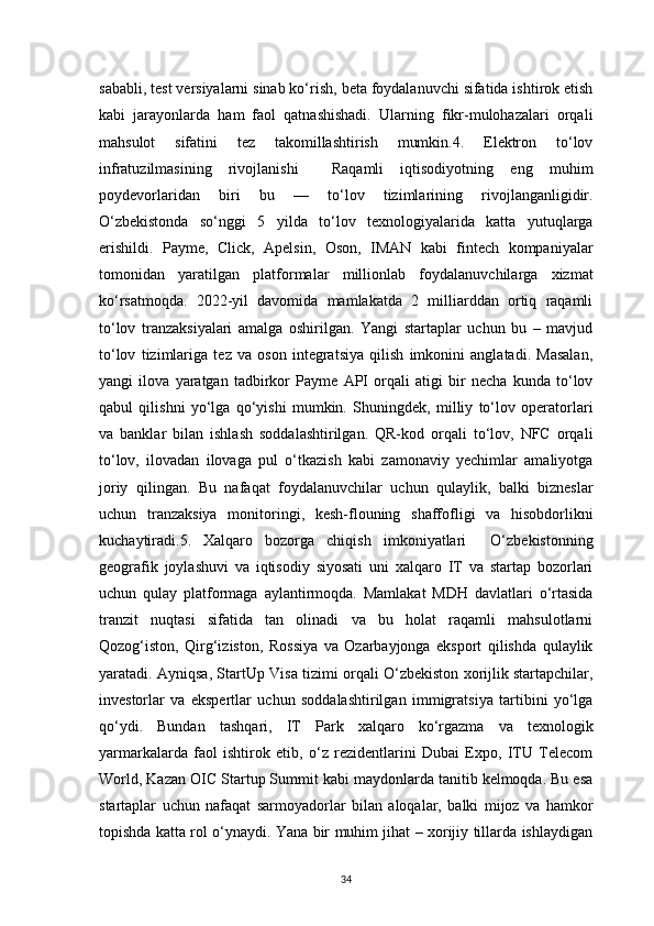 34sababli, test versiyalarni sinab ko‘rish, beta foydalanuvchi sifatida ishtirok etish
kabi   jarayonlarda   ham   faol   qatnashishadi.   Ularning   fikr-mulohazalari   orqali
mahsulot   sifatini   tez   takomillashtirish   mumkin.4.   Elektron   to‘lov
infratuzilmasining   rivojlanishi     Raqamli   iqtisodiyotning   eng   muhim
poydevorlaridan   biri   bu   —   to‘lov   tizimlarining   rivojlanganligidir.
O‘zbekistonda   so‘nggi   5   yilda   to‘lov   texnologiyalarida   katta   yutuqlarga
erishildi.   Payme,   Click,   Apelsin,   Oson,   IMAN   kabi   fintech   kompaniyalar
tomonidan   yaratilgan   platformalar   millionlab   foydalanuvchilarga   xizmat
ko‘rsatmoqda.   2022-yil   davomida   mamlakatda   2   milliarddan   ortiq   raqamli
to‘lov   tranzaksiyalari   amalga   oshirilgan.   Yangi   startaplar   uchun   bu   –   mavjud
to‘lov   tizimlariga   tez   va   oson   integratsiya   qilish   imkonini   anglatadi.   Masalan,
yangi   ilova   yaratgan   tadbirkor   Payme   API   orqali   atigi   bir   necha   kunda   to‘lov
qabul   qilishni   yo‘lga   qo‘yishi   mumkin.   Shuningdek,   milliy   to‘lov   operatorlari
va   banklar   bilan   ishlash   soddalashtirilgan.   QR-kod   orqali   to‘lov,   NFC   orqali
to‘lov,   ilovadan   ilovaga   pul   o‘tkazish   kabi   zamonaviy   yechimlar   amaliyotga
joriy   qilingan.   Bu   nafaqat   foydalanuvchilar   uchun   qulaylik,   balki   bizneslar
uchun   tranzaksiya   monitoringi,   kesh-flouning   shaffofligi   va   hisobdorlikni
kuchaytiradi.5.   Xalqaro   bozorga   chiqish   imkoniyatlari     O‘zbekistonning
geografik   joylashuvi   va   iqtisodiy   siyosati   uni   xalqaro   IT   va   startap   bozorlari
uchun   qulay   platformaga   aylantirmoqda.   Mamlakat   MDH   davlatlari   o‘rtasida
tranzit   nuqtasi   sifatida   tan   olinadi   va   bu   holat   raqamli   mahsulotlarni
Qozog‘iston,   Qirg‘iziston,   Rossiya   va   Ozarbayjonga   eksport   qilishda   qulaylik
yaratadi. Ayniqsa, StartUp Visa tizimi orqali O‘zbekiston xorijlik startapchilar,
investorlar   va   ekspertlar   uchun   soddalashtirilgan   immigratsiya   tartibini   yo‘lga
qo‘ydi.   Bundan   tashqari,   IT   Park   xalqaro   ko‘rgazma   va   texnologik
yarmarkalarda   faol   ishtirok   etib,   o‘z   rezidentlarini   Dubai   Expo,   ITU   Telecom
World, Kazan OIC Startup Summit kabi maydonlarda tanitib kelmoqda. Bu esa
startaplar   uchun   nafaqat   sarmoyadorlar   bilan   aloqalar,   balki   mijoz   va   hamkor
topishda katta rol o‘ynaydi. Yana bir muhim jihat – xorijiy tillarda ishlaydigan