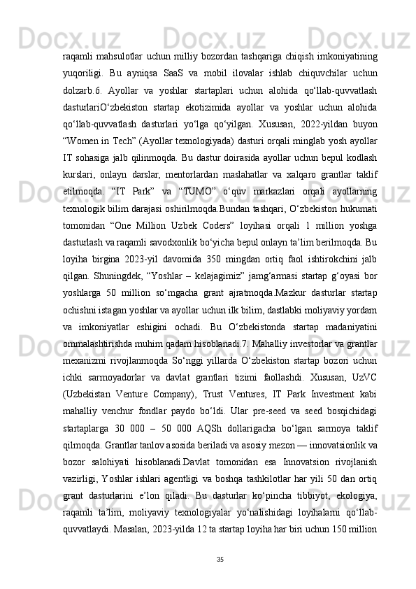 35raqamli   mahsulotlar   uchun   milliy   bozordan   tashqariga   chiqish   imkoniyatining
yuqoriligi.   Bu   ayniqsa   SaaS   va   mobil   ilovalar   ishlab   chiquvchilar   uchun
dolzarb.6.   Ayollar   va   yoshlar   startaplari   uchun   alohida   qo‘llab-quvvatlash
dasturlariO‘zbekiston   startap   ekotizimida   ayollar   va   yoshlar   uchun   alohida
qo‘llab-quvvatlash   dasturlari   yo‘lga   qo‘yilgan.   Xususan,   2022-yildan   buyon
“Women in Tech” (Ayollar texnologiyada) dasturi orqali minglab yosh ayollar
IT   sohasiga   jalb   qilinmoqda.   Bu   dastur   doirasida   ayollar   uchun  bepul   kodlash
kurslari,   onlayn   darslar,   mentorlardan   maslahatlar   va   xalqaro   grantlar   taklif
etilmoqda.   “IT   Park”   va   “TUMO”   o‘quv   markazlari   orqali   ayollarning
texnologik bilim darajasi oshirilmoqda.Bundan tashqari, O‘zbekiston hukumati
tomonidan   “One   Million   Uzbek   Coders”   loyihasi   orqali   1   million   yoshga
dasturlash va raqamli savodxonlik bo‘yicha bepul onlayn ta’lim berilmoqda. Bu
loyiha   birgina   2023-yil   davomida   350   mingdan   ortiq   faol   ishtirokchini   jalb
qilgan.   Shuningdek,   “Yoshlar   –   kelajagimiz”   jamg‘armasi   startap   g‘oyasi   bor
yoshlarga   50   million   so‘mgacha   grant   ajratmoqda.Mazkur   dasturlar   startap
ochishni istagan yoshlar va ayollar uchun ilk bilim, dastlabki moliyaviy yordam
va   imkoniyatlar   eshigini   ochadi.   Bu   O‘zbekistonda   startap   madaniyatini
ommalashtirishda muhim qadam hisoblanadi.7. Mahalliy investorlar va grantlar
mexanizmi   rivojlanmoqda   So‘nggi   yillarda   O‘zbekiston   startap   bozori   uchun
ichki   sarmoyadorlar   va   davlat   grantlari   tizimi   faollashdi.   Xususan,   UzVC
(Uzbekistan   Venture   Company),   Trust   Ventures,   IT   Park   Investment   kabi
mahalliy   venchur   fondlar   paydo   bo‘ldi.   Ular   pre-seed   va   seed   bosqichidagi
startaplarga   30   000   –   50   000   AQSh   dollarigacha   bo‘lgan   sarmoya   taklif
qilmoqda. Grantlar tanlov asosida beriladi va asosiy mezon — innovatsionlik va
bozor   salohiyati   hisoblanadi.Davlat   tomonidan   esa   Innovatsion   rivojlanish
vazirligi,   Yoshlar   ishlari   agentligi   va   boshqa   tashkilotlar   har   yili   50   dan   ortiq
grant   dasturlarini   e’lon   qiladi.   Bu   dasturlar   ko‘pincha   tibbiyot,   ekologiya,
raqamli   ta’lim,   moliyaviy   texnologiyalar   yo‘nalishidagi   loyihalarni   qo‘llab-
quvvatlaydi. Masalan, 2023-yilda 12 ta startap loyiha har biri uchun 150 million