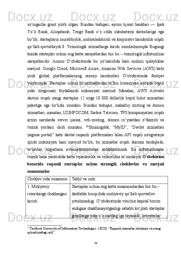 36so‘mgacha   grant   yutib   olgan.   Bundan   tashqari,   ayrim   tijorat   banklari   —   Ipak
Yo‘li   Bank,   Aloqabank,   Tenge   Bank   o‘z   ichki   inkubatsiya   dasturlariga   ega
bo‘lib, startaplarni murabbiylik, moliyalashtirish va korporativ hamkorlik orqali
qo‘llab-quvvatlaydi.8.   Texnologik   xizmatlarga   kirish   osonlashmoqda   Bugungi
kunda startaplar uchun eng katta xarajatlardan biri bu – texnologik infratuzilma
xarajatlaridir.   Ammo   O‘zbekistonda   bu   yo‘nalishda   ham   muhim   qulayliklar
mavjud.   Google   Cloud,   Microsoft   Azure,   Amazon   Web   Services   (AWS)   kabi
yirik   global   platformalarning   rasmiy   hamkorlari   O‘zbekistonda   faoliyat
yuritmoqda. Startaplar uchun bu xizmatlardan ta’lim litsenziyasi  asosida bepul
yoki   chegirmali   foydalanish   imkoniyati   mavjud.   Masalan,   AWS   Activate
dasturi   orqali   yangi   startaplar   12   oyga   10  000   dollarlik   bepul   bulut   xizmatlari
paketiga   ega   bo‘lishi   mumkin.   Bundan   tashqari,   mahalliy   xosting   va   domen
xizmatlari, masalan, UZINFOCOM, Sarkor Telecom, TPS kompaniyalari orqali
arzon   narxlarda   server   ijarasi,   veb-xosting,   domen   ro‘yxatdan   o‘tkazish   va
texnik   yordam   olish   mumkin.   11
Shuningdek,   “MyID”,   “Davlat   xizmatlari
yagona portali” kabi  davlat  raqamli  platformalari  bilan  API  orqali  integratsiya
qilish   imkoniyati   ham   mavjud   bo‘lib,   bu   xizmatlar   orqali   shaxsni   tasdiqlash,
to‘lovlar,   hujjatlarni   avtomatlashtirishni   soddalashtiradi.   Bu   infratuzilmalar
texnik baza yaratishda katta tejamkorlik va tezkorlikni ta’minlaydi. O‘zbekiston
bozorida   raqamli   startaplar   uchun   strategik   cheklovlar   va   mavjud
muammolar
Cheklov yoki muammo Tahlil va izoh
1. Moliyaviy 
resurslarga cheklangan 
kirish Startaplar uchun eng katta muammolardan biri bu – 
dastlabki bosqichda moliyaviy qo‘llab-quvvatlov 
yetishmasligi. O‘zbekistonda venchur kapital bozori 
endigina shakllanayotganligi sababli ko‘plab startaplar 
grantlarga yoki o‘z mablag‘iga tayanadi. Investorlar 
11
  Tashkent University of Information Technologies. (2023). “Raqamli xizmatlar ekotizimi va uning 
iqtisodiyotdagi roli”.