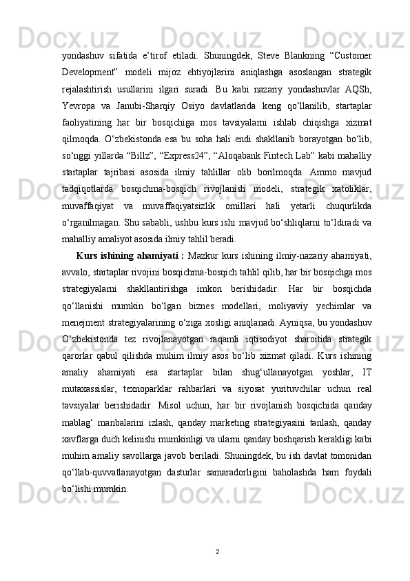 2yondashuv   sifatida   e’tirof   etiladi.   Shuningdek,   Steve   Blankning   “Customer
Development”   modeli   mijoz   ehtiyojlarini   aniqlashga   asoslangan   strategik
rejalashtirish   usullarini   ilgari   suradi.   Bu   kabi   nazariy   yondashuvlar   AQSh,
Yevropa   va   Janubi-Sharqiy   Osiyo   davlatlarida   keng   qo‘llanilib,   startaplar
faoliyatining   har   bir   bosqichiga   mos   tavsiyalarni   ishlab   chiqishga   xizmat
qilmoqda.   O‘zbekistonda   esa   bu   soha   hali   endi   shakllanib   borayotgan   bo‘lib,
so‘nggi yillarda “Billz”, “Express24”, “Aloqabank Fintech Lab” kabi mahalliy
startaplar   tajribasi   asosida   ilmiy   tahlillar   olib   borilmoqda.   Ammo   mavjud
tadqiqotlarda   bosqichma-bosqich   rivojlanish   modeli,   strategik   xatoliklar,
muvaffaqiyat   va   muvaffaqiyatsizlik   omillari   hali   yetarli   chuqurlikda
o‘rganilmagan. Shu sababli, ushbu kurs ishi  mavjud bo‘shliqlarni  to‘ldiradi  va
mahalliy amaliyot asosida ilmiy tahlil beradi.
Kurs  ishining  ahamiyati  :   Mazkur   kurs  ishining  ilmiy-nazariy  ahamiyati,
avvalo, startaplar rivojini bosqichma-bosqich tahlil qilib, har bir bosqichga mos
strategiyalarni   shakllantirishga   imkon   berishidadir.   Har   bir   bosqichda
qo‘llanishi   mumkin   bo‘lgan   biznes   modellari,   moliyaviy   yechimlar   va
menejment strategiyalarining o‘ziga xosligi aniqlanadi. Ayniqsa, bu yondashuv
O‘zbekistonda   tez   rivojlanayotgan   raqamli   iqtisodiyot   sharoitida   strategik
qarorlar   qabul   qilishda   muhim   ilmiy   asos   bo‘lib   xizmat   qiladi.   Kurs   ishining
amaliy   ahamiyati   esa   startaplar   bilan   shug‘ullanayotgan   yoshlar,   IT
mutaxassislar,   texnoparklar   rahbarlari   va   siyosat   yurituvchilar   uchun   real
tavsiyalar   berishidadir.   Misol   uchun,   har   bir   rivojlanish   bosqichida   qanday
mablag‘   manbalarini   izlash,   qanday   marketing   strategiyasini   tanlash,   qanday
xavflarga duch kelinishi mumkinligi va ularni qanday boshqarish kerakligi kabi
muhim amaliy savollarga javob beriladi. Shuningdek, bu ish davlat tomonidan
qo‘llab-quvvatlanayotgan   dasturlar   samaradorligini   baholashda   ham   foydali
bo‘lishi mumkin. 