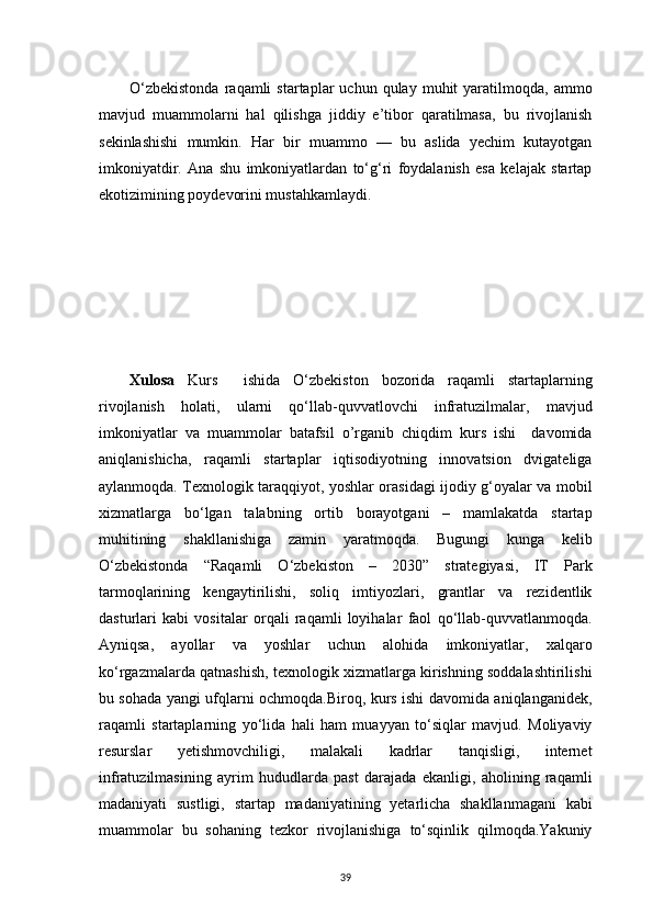 39O‘zbekistonda  raqamli   startaplar   uchun  qulay  muhit   yaratilmoqda,   ammo
mavjud   muammolarni   hal   qilishga   jiddiy   e’tibor   qaratilmasa,   bu   rivojlanish
sekinlashishi   mumkin.   Har   bir   muammo   —   bu   aslida   yechim   kutayotgan
imkoniyatdir.   Ana   shu   imkoniyatlardan   to‘g‘ri   foydalanish   esa   kelajak   startap
ekotizimining poydevorini mustahkamlaydi.
Xulosa   Kurs     ishida   O‘zbekiston   bozorida   raqamli   startaplarning
rivojlanish   holati,   ularni   qo‘llab-quvvatlovchi   infratuzilmalar,   mavjud
imkoniyatlar   va   muammolar   batafsil   o’rganib   chiqdim   kurs   ishi     davomida
aniqlanishicha,   raqamli   startaplar   iqtisodiyotning   innovatsion   dvigateliga
aylanmoqda. Texnologik taraqqiyot, yoshlar orasidagi ijodiy g‘oyalar va mobil
xizmatlarga   bo‘lgan   talabning   ortib   borayotgani   –   mamlakatda   startap
muhitining   shakllanishiga   zamin   yaratmoqda.   Bugungi   kunga   kelib
O‘zbekistonda   “Raqamli   O‘zbekiston   –   2030”   strategiyasi,   IT   Park
tarmoqlarining   kengaytirilishi,   soliq   imtiyozlari,   grantlar   va   rezidentlik
dasturlari   kabi   vositalar   orqali   raqamli   loyihalar   faol   qo‘llab-quvvatlanmoqda.
Ayniqsa,   ayollar   va   yoshlar   uchun   alohida   imkoniyatlar,   xalqaro
ko‘rgazmalarda qatnashish, texnologik xizmatlarga kirishning soddalashtirilishi
bu sohada yangi ufqlarni ochmoqda.Biroq, kurs ishi davomida aniqlanganidek,
raqamli   startaplarning   yo‘lida   hali   ham   muayyan   to‘siqlar   mavjud.   Moliyaviy
resurslar   yetishmovchiligi,   malakali   kadrlar   tanqisligi,   internet
infratuzilmasining   ayrim   hududlarda   past   darajada   ekanligi,   aholining   raqamli
madaniyati   sustligi,   startap   madaniyatining   yetarlicha   shakllanmagani   kabi
muammolar   bu   sohaning   tezkor   rivojlanishiga   to‘sqinlik   qilmoqda.Yakuniy
