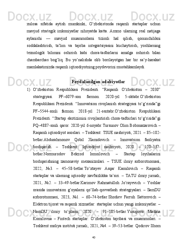 40xulosa   sifatida   aytish   mumkinki,   O‘zbekistonda   raqamli   startaplar   uchun
mavjud   strategik   imkoniyatlar   nihoyatda   katta.   Ammo   ularning   real   natijaga
aylanishi   —   mavjud   muammolarni   tizimli   hal   qilish,   qonunchilikni
soddalashtirish,   ta’lim   va   tajriba   integratsiyasini   kuchaytirish,   yoshlarning
texnologik   bilimini   oshirish   kabi   chora-tadbirlarni   amalga   oshirish   bilan
chambarchas   bog‘liq.   Bu   yo‘nalishda   olib   borilayotgan   har   bir   sa’y-harakat
mamlakatimizda raqamli iqtisodiyotning poydevorini mustahkamlaydi.
Foydalanilgan adabiyotlar
1) O‘zbekiston   Respublikasi   Prezidenti.   “Raqamli   O‘zbekiston   –   2030”
strategiyasi.   PF–6079-son   farmon.   2020-yil   5-oktabr.O‘zbekiston
Respublikasi   Prezidenti.  “Innovatsion  rivojlanish  strategiyasi  to‘g‘risida”gi
PF–5544-sonli   farmon.   2018-yil   21-sentabr.O‘zbekiston   Respublikasi
Prezidenti. “Startap ekotizimini  rivojlantirish chora-tadbirlari  to‘g‘risida”gi
PQ–4887-sonli  qaror. 2020-yil 6-noyabr.Tursunov Olim Bobonazarovich –
Raqamli iqtisodiyot asoslari. – Toshkent: TSUE nashriyoti, 2021. – 85–102-
betlar.Abdurahmonov   Qobil   Xamidovich   –   Innovatsion   faoliyatni
boshqarish.   –   Toshkent:   Iqtisodiyot   nashriyoti,   2020.   –   120–137-
betlar.Normurodov   Bekzod   Ismoilovich   –   Startap   loyihalarini
boshqarishning   zamonaviy   mexanizmlari.   –   TSUE   ilmiy   axborotnomasi,
2022,   №3.   –   45–58-betlar.To‘xtayev   Asqar   Kamilovich   –   Raqamli
startaplar   va   ularning   iqtisodiy   xavfsizlikka   ta’siri.   –   TATU   ilmiy   jurnali,
2021,   №2.   –   33–49-betlar.Karimov   Rahmatulloh   Jo‘rayevich   –   Yoshlar
orasida   innovatsion   g‘oyalarni   qo‘llab-quvvatlash   strategiyalari.   –   SamDU
axborotnomasi,   2023,   №1.   –   60–74-betlar.Shodiev   Farruh   Sattorovich   –
Elektron tijorat va raqamli xizmatlar: startaplar uchun yangi imkoniyatlar. –
NamDU   ilmiy   to‘plami,   2020.   –   91–105-betlar.Yusupova   Madina
Komilovna   –   Fintech   startaplar:   O‘zbekiston   tajribasi   va   muammolari.   –
Toshkent moliya instituti jurnali, 2021, №4. – 39–53-betlar. Qodirov Ilhom