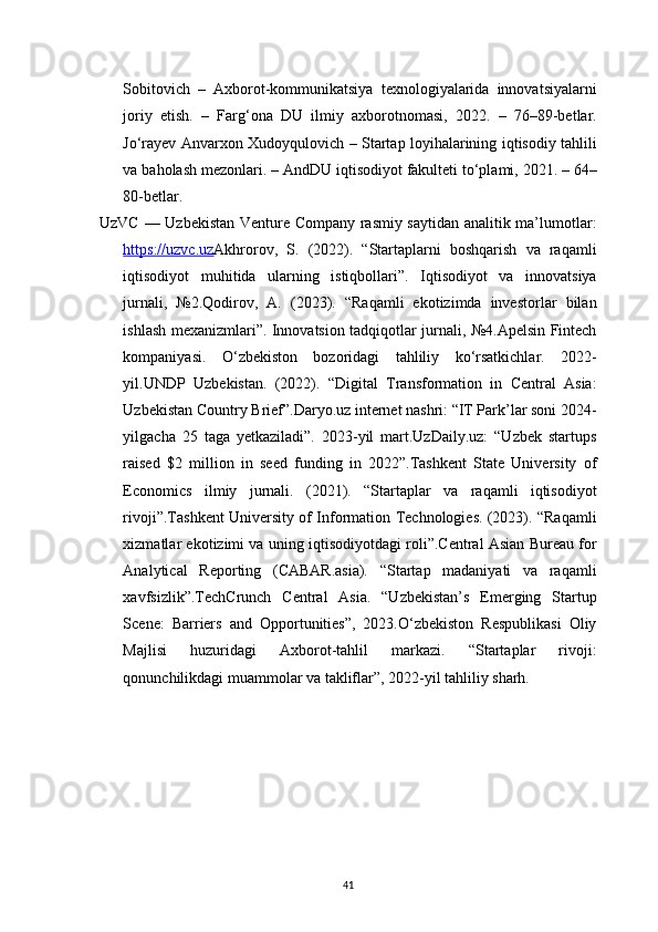 41Sobitovich   –   Axborot-kommunikatsiya   texnologiyalarida   innovatsiyalarni
joriy   etish.   –   Farg‘ona   DU   ilmiy   axborotnomasi,   2022.   –   76–89-betlar.
Jo‘rayev Anvarxon Xudoyqulovich – Startap loyihalarining iqtisodiy tahlili
va baholash mezonlari. – AndDU iqtisodiyot fakulteti to‘plami, 2021. – 64–
80-betlar.
UzVC — Uzbekistan Venture Company rasmiy saytidan analitik ma’lumotlar:
https://uzvc.uz Akhrorov,   S.   (2022).   “Startaplarni   boshqarish   va   raqamli
iqtisodiyot   muhitida   ularning   istiqbollari”.   Iqtisodiyot   va   innovatsiya
jurnali,   №2.Qodirov,   A.   (2023).   “Raqamli   ekotizimda   investorlar   bilan
ishlash mexanizmlari”. Innovatsion tadqiqotlar jurnali, №4.Apelsin Fintech
kompaniyasi.   O‘zbekiston   bozoridagi   tahliliy   ko‘rsatkichlar.   2022-
yil.UNDP   Uzbekistan.   (2022).   “Digital   Transformation   in   Central   Asia:
Uzbekistan Country Brief”.Daryo.uz internet nashri: “IT Park’lar soni 2024-
yilgacha   25   taga   yetkaziladi”.   2023-yil   mart.UzDaily.uz:   “Uzbek   startups
raised   $2   million   in   seed   funding   in   2022”.Tashkent   State   University   of
Economics   ilmiy   jurnali.   (2021).   “Startaplar   va   raqamli   iqtisodiyot
rivoji”.Tashkent University of Information Technologies. (2023). “Raqamli
xizmatlar ekotizimi va uning iqtisodiyotdagi roli”.Central Asian Bureau for
Analytical   Reporting   (CABAR.asia).   “Startap   madaniyati   va   raqamli
xavfsizlik”.TechCrunch   Central   Asia.   “Uzbekistan’s   Emerging   Startup
Scene:   Barriers   and   Opportunities”,   2023.O‘zbekiston   Respublikasi   Oliy
Majlisi   huzuridagi   Axborot-tahlil   markazi.   “Startaplar   rivoji:
qonunchilikdagi muammolar va takliflar”, 2022-yil tahliliy sharh.