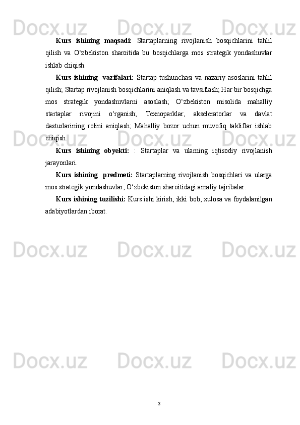3Kurs   ishining   maqsadi:   Startaplarning   rivojlanish   bosqichlarini   tahlil
qilish   va   O‘zbekiston   sharoitida   bu   bosqichlarga   mos   strategik   yondashuvlar
ishlab chiqish.
Kurs   ishining     vazifalari :   Startap   tushunchasi   va   nazariy   asoslarini   tahlil
qilish; Startap rivojlanish bosqichlarini aniqlash va tavsiflash; Har bir bosqichga
mos   strategik   yondashuvlarni   asoslash;   O‘zbekiston   misolida   mahalliy
startaplar   rivojini   o‘rganish;   Texnoparklar,   akseleratorlar   va   davlat
dasturlarining   rolini   aniqlash;   Mahalliy   bozor   uchun   muvofiq   takliflar   ishlab
chiqish. 
Kurs   ishining   obyekti:   :   Startaplar   va   ularning   iqtisodiy   rivojlanish
jarayonlari.
Kurs   ishining     p redmeti:   Startaplarning   rivojlanish   bosqichlari   va   ularga
mos strategik yondashuvlar, O‘zbekiston sharoitidagi amaliy tajribalar.
Kurs ishining tuzilishi:   Kurs ishi kirish, ikki bob, xulosa va foydalanilgan
adabiyotlardan iborat. 