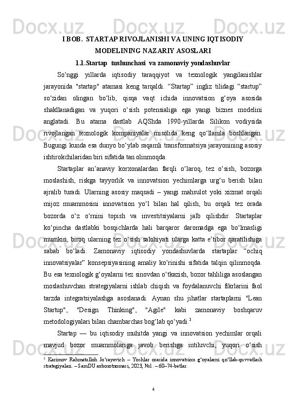 4I BOB.  STARTAP RIVOJLANISHI VA UNING IQTISODIY
MODELINING NAZARIY ASOSLARI
1.1.Startap     tu shunchasi  va zamonaviy yondashuvlar
So‘nggi   yillarda   iqtisodiy   taraqqiyot   va   texnologik   yangilanishlar
jarayonida   "startap"   atamasi   keng   tarqaldi.   “Startap”   ingliz   tilidagi   “startup”
so‘zidan   olingan   bo‘lib,   qisqa   vaqt   ichida   innovatsion   g‘oya   asosida
shakllanadigan   va   yuqori   o‘sish   potensialiga   ega   yangi   biznes   modelini
anglatadi.   Bu   atama   dastlab   AQShda   1990-yillarda   Silikon   vodiysida
rivojlangan   texnologik   kompaniyalar   misolida   keng   qo‘llanila   boshlangan.
Bugungi kunda esa dunyo bo‘ylab raqamli transformatsiya jarayonining asosiy
ishtirokchilaridan biri sifatida tan olinmoqda.
Startaplar   an’anaviy   korxonalardan   farqli   o‘laroq,   tez   o‘sish,   bozorga
moslashish,   riskga   tayyorlik   va   innovatsion   yechimlarga   urg‘u   berish   bilan
ajralib   turadi.   Ularning   asosiy   maqsadi   –   yangi   mahsulot   yoki   xizmat   orqali
mijoz   muammosini   innovatsion   yo‘l   bilan   hal   qilish,   bu   orqali   tez   orada
bozorda   o‘z   o‘rnini   topish   va   investitsiyalarni   jalb   qilishdir.   Startaplar
ko‘pincha   dastlabki   bosqichlarda   hali   barqaror   daromadga   ega   bo‘lmasligi
mumkin,   biroq   ularning   tez   o‘sish   salohiyati   ularga   katta   e’tibor   qaratilishiga
sabab   bo‘ladi.   Zamonaviy   iqtisodiy   yondashuvlarda   startaplar   “ochiq
innovatsiyalar”   konsepsiyasining   amaliy   ko‘rinishi   sifatida   talqin   qilinmoqda.
Bu esa texnologik g‘oyalarni tez sinovdan o‘tkazish, bozor tahliliga asoslangan
moslashuvchan   strategiyalarni   ishlab   chiqish   va   foydalanuvchi   fikrlarini   faol
tarzda   integratsiyalashga   asoslanadi.   Aynan   shu   jihatlar   startaplarni   "Lean
Startup",   "Design   Thinking",   "Agile"   kabi   zamonaviy   boshqaruv
metodologiyalari bilan chambarchas bog‘lab qo‘yadi. 2
Startap   —   bu   iqtisodiy   muhitda   yangi   va   innovatsion   yechimlar   orqali
mavjud   bozor   muammolariga   javob   berishga   intiluvchi,   yuqori   o‘sish
2
  Karimov   Rahmatulloh   Jo‘rayevich   –   Yoshlar   orasida   innovatsion   g‘oyalarni   qo‘llab-quvvatlash
strategiyalari. – SamDU axborotnomasi, 2023, №1. – 60–74-betlar.