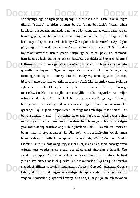 5salohiyatiga   ega   bo‘lgan   yangi   tipdagi   biznes   shaklidir.   Ushbu   atama   ingliz
tilidagi   "startup"   so‘zidan   olingan   bo‘lib,   "ishni   boshlash",   "yangi   ishga
kirishish" ma'nolarini anglatadi. Lekin u oddiy yangi biznes emas, balki yuqori
texnologiyalar,   kreativ   yondashuv   va   yangicha   qarorlar   orqali   o‘ziga   xoslik
kasb   etgan   loyiha   shaklini   ifodalaydi.Startaplar   odatda   noan’anaviy,   ilg‘or
g‘oyalarga   asoslanadi   va   tez   rivojlanish   imkoniyatiga   ega   bo‘ladi.   Bunday
loyihalar   investorlar   uchun   yuqori   riskga   ega   bo‘lsa-da,   potentsial   daromadi
ham   katta   bo‘ladi.   Startaplar   odatda   dastlabki   bosqichlarda   barqaror   daromad
keltirmaydi,   lekin   bozorga   ta’siri   va   o‘sish   sur’atlari   hisobiga   ularni   qo‘llab-
quvvatlashga   tayyor   bo‘lgan   sarmoyadorlar   soni   ortib   bormoqda.   Ayniqsa,
texnologik   startaplar   —   sun’iy   intellekt,   moliyaviy   texnologiyalar   (fintech),
tibbiyot texnologiyalari va elektron tijorat yo‘nalishlarida yirik kompaniyalarga
aylanishi   mumkin.Startaplar   faoliyati   innovatsion   fikrlash,   bozorga
moslashuvchanlik,   texnologik   zamonaviylik,   riskka   tayyorlik   va   mijoz
ehtiyojini   doimiy   tahlil   qilish   kabi   asosiy   xususiyatlarga   ega.   Ularning
boshqaruv   strukturalari   yengil   va   soddalashtirilgan   bo‘ladi,   bu   esa   ularni   tez
qaror qabul qilishga va o‘zgaruvchan sharoitga moslashishga imkon beradi. Har
bir   startapning   yuragi   —   bu   uning   innovatsion   g‘oyasi,   ya’ni   bozor   uchun
mutlaqo yangi bo‘lgan yoki mavjud mahsulotni tubdan yaxshilashga qaratilgan
yechimdir.Startaplar uchun eng muhim jihatlardan biri — bu minimal resurslar
bilan maksimal qiymat yaratishdir. Ular ko‘pincha o‘z faoliyatini kichik jamoa
bilan   boshlaydi,   dastlabki   xarajatlarni   kamaytirish,   MVP   (Minimum   Viable
Product – minimal darajadagi tayyor mahsulot) ishlab chiqish va bozorga tezda
chiqish   kabi   yondashuvlar   orqali   o‘z   salohiyatini   sinovdan   o‘tkazadi.   Shu
sababli   startaplar   "sinov   –   xulosa   –   takomillashtirish"   siklida   faoliyat
yuritadi.Bu   biznes   modelning   tarixi   XX   asr   oxirlarida   AQShning   Kaliforniya
shtatidagi   Silikon   vodiysida   shakllangan.   Apple,   Microsoft,   Amazon,   Google
kabi   yirik   texnologik   gigantlar   avvaliga   startap   sifatida   boshlangan   va   o‘z
vaqtida innovatsion g‘oyalarni bozorga olib chiqish orqali jahon iqtisodiyotida